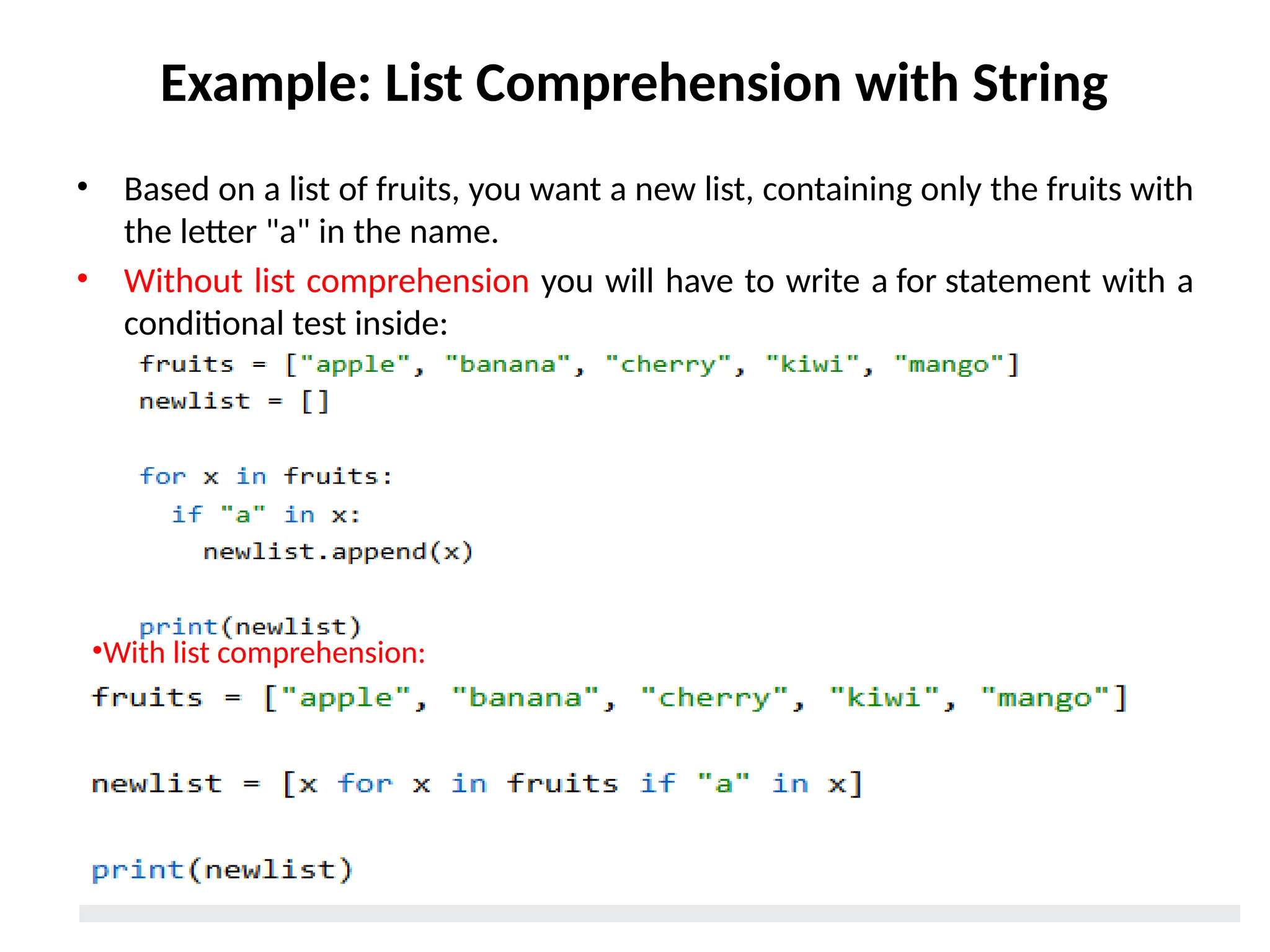 Example: List Comprehension with String
• Based on a list of fruits, you want a new list, containing only the fruits with
the letter "a" in the name.
• Without list comprehension you will have to write a for statement with a
conditional test inside:
•With list comprehension:
 