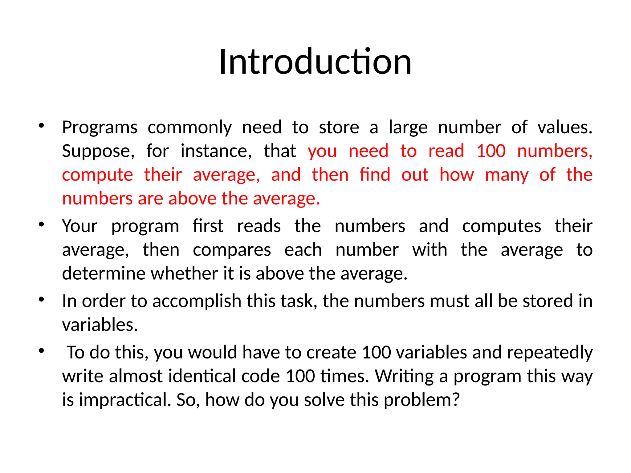 Introduction
• Programs commonly need to store a large number of values.
Suppose, for instance, that you need to read 100 numbers,
compute their average, and then find out how many of the
numbers are above the average.
• Your program first reads the numbers and computes their
average, then compares each number with the average to
determine whether it is above the average.
• In order to accomplish this task, the numbers must all be stored in
variables.
• To do this, you would have to create 100 variables and repeatedly
write almost identical code 100 times. Writing a program this way
is impractical. So, how do you solve this problem?
 