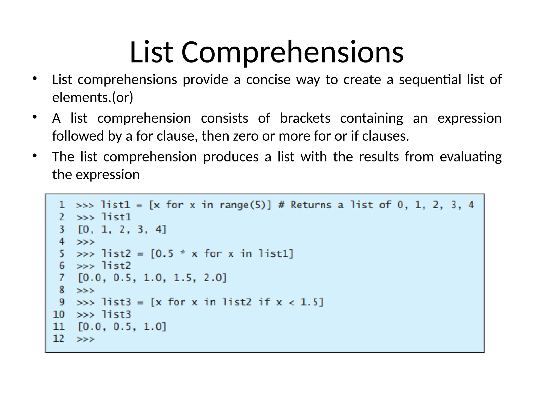 List Comprehensions
• List comprehensions provide a concise way to create a sequential list of
elements.(or)
• A list comprehension consists of brackets containing an expression
followed by a for clause, then zero or more for or if clauses.
• The list comprehension produces a list with the results from evaluating
the expression
 