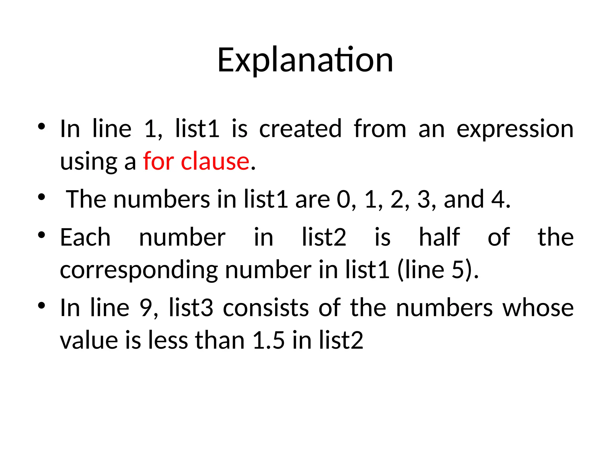 Explanation
• In line 1, list1 is created from an expression
using a for clause.
• The numbers in list1 are 0, 1, 2, 3, and 4.
• Each number in list2 is half of the
corresponding number in list1 (line 5).
• In line 9, list3 consists of the numbers whose
value is less than 1.5 in list2
 