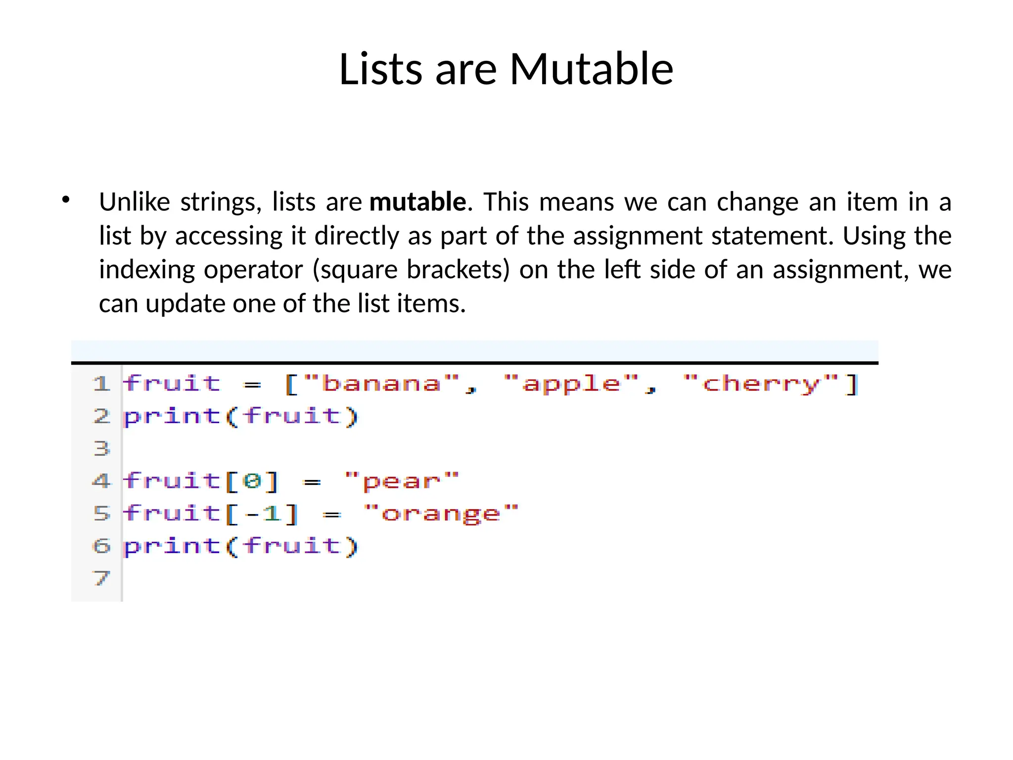 Lists are Mutable
• Unlike strings, lists are mutable. This means we can change an item in a
list by accessing it directly as part of the assignment statement. Using the
indexing operator (square brackets) on the left side of an assignment, we
can update one of the list items.
 