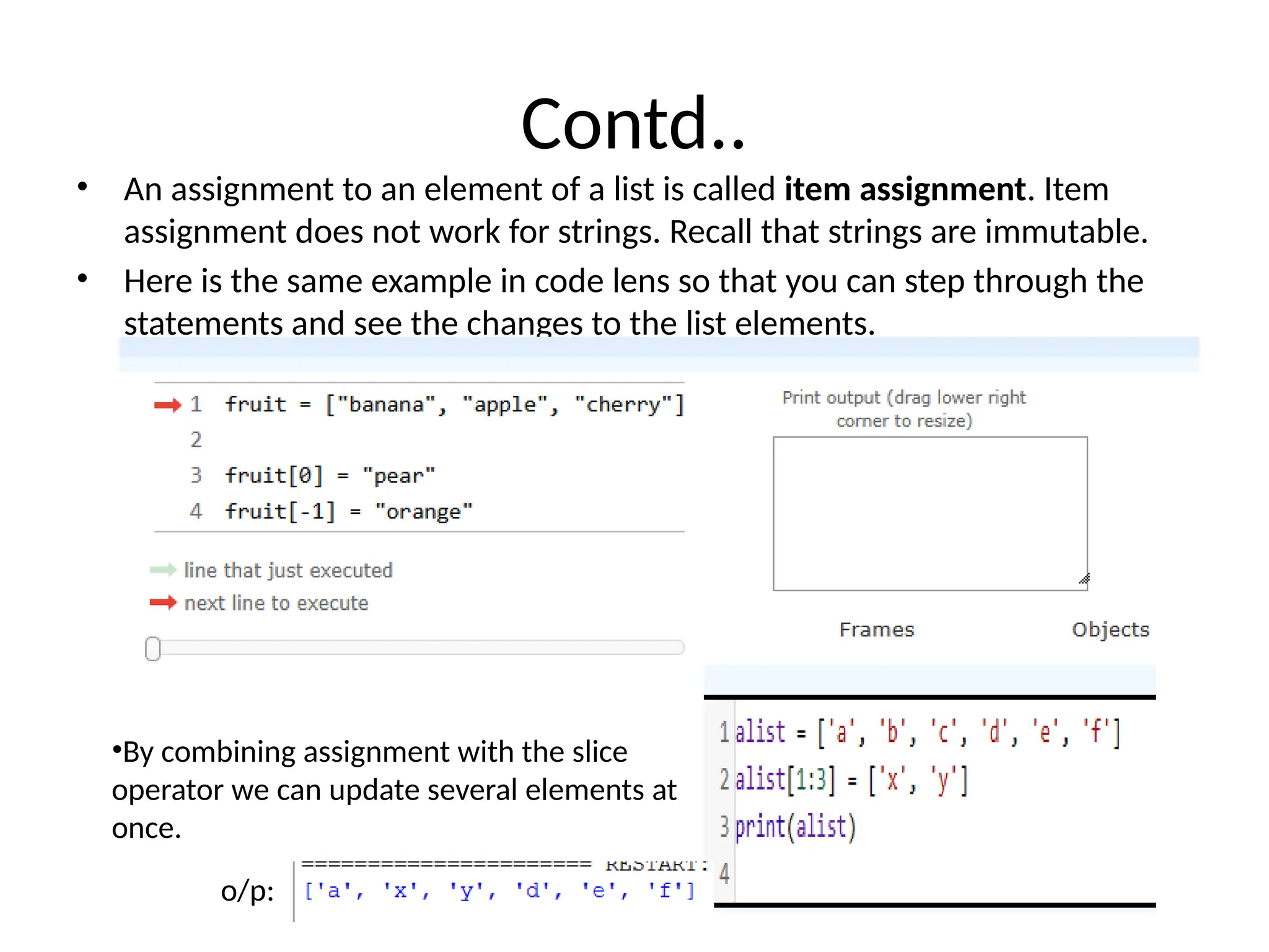Contd..
• An assignment to an element of a list is called item assignment. Item
assignment does not work for strings. Recall that strings are immutable.
• Here is the same example in code lens so that you can step through the
statements and see the changes to the list elements.
•By combining assignment with the slice
operator we can update several elements at
once.
o/p:
 