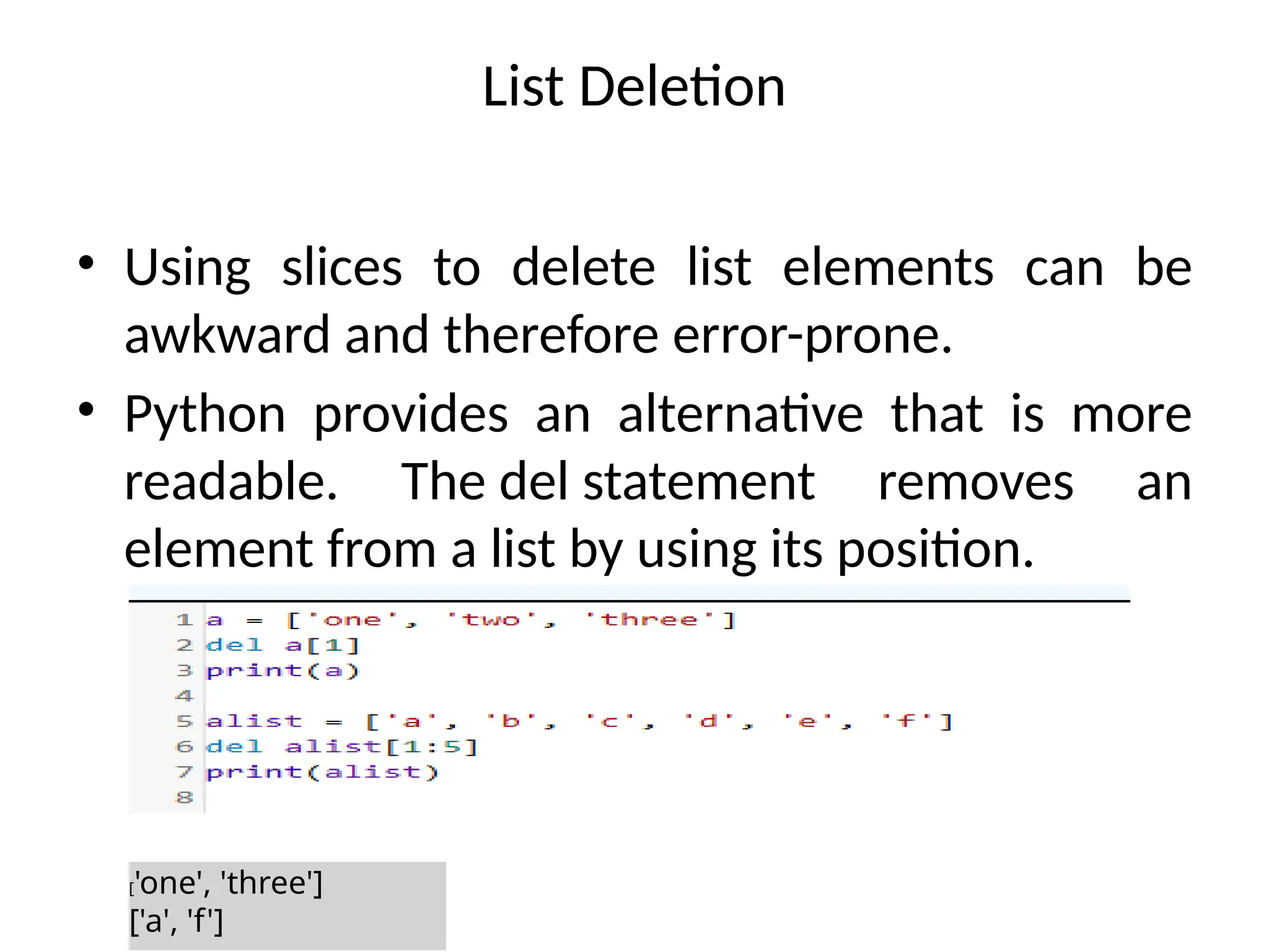 List Deletion
• Using slices to delete list elements can be
awkward and therefore error-prone.
• Python provides an alternative that is more
readable. The del statement removes an
element from a list by using its position.
['one', 'three']
['a', 'f']
 
