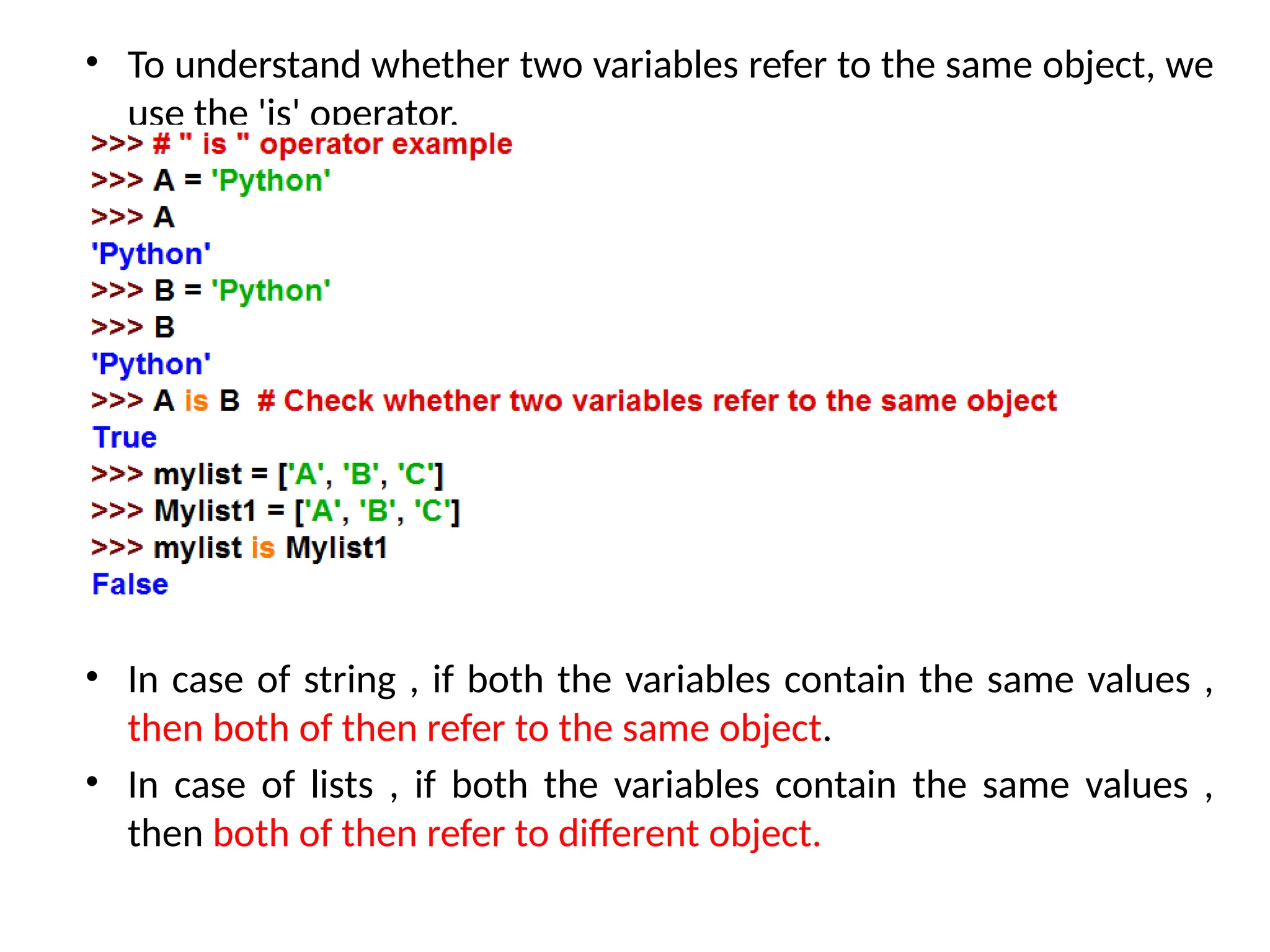 • To understand whether two variables refer to the same object, we
use the 'is' operator.
• In case of string , if both the variables contain the same values ,
then both of then refer to the same object.
• In case of lists , if both the variables contain the same values ,
then both of then refer to different object.
 