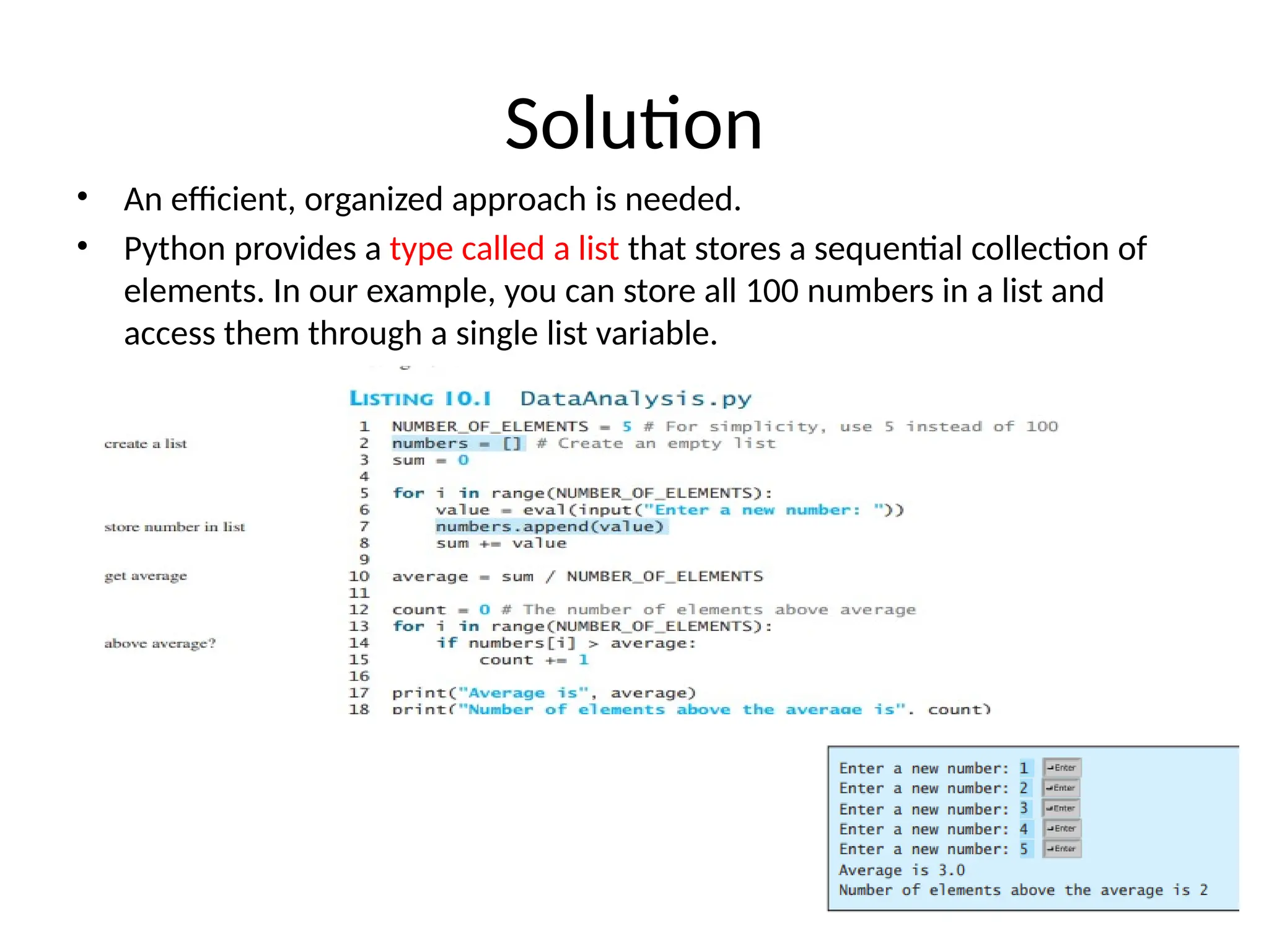 Solution
• An efficient, organized approach is needed.
• Python provides a type called a list that stores a sequential collection of
elements. In our example, you can store all 100 numbers in a list and
access them through a single list variable.
 