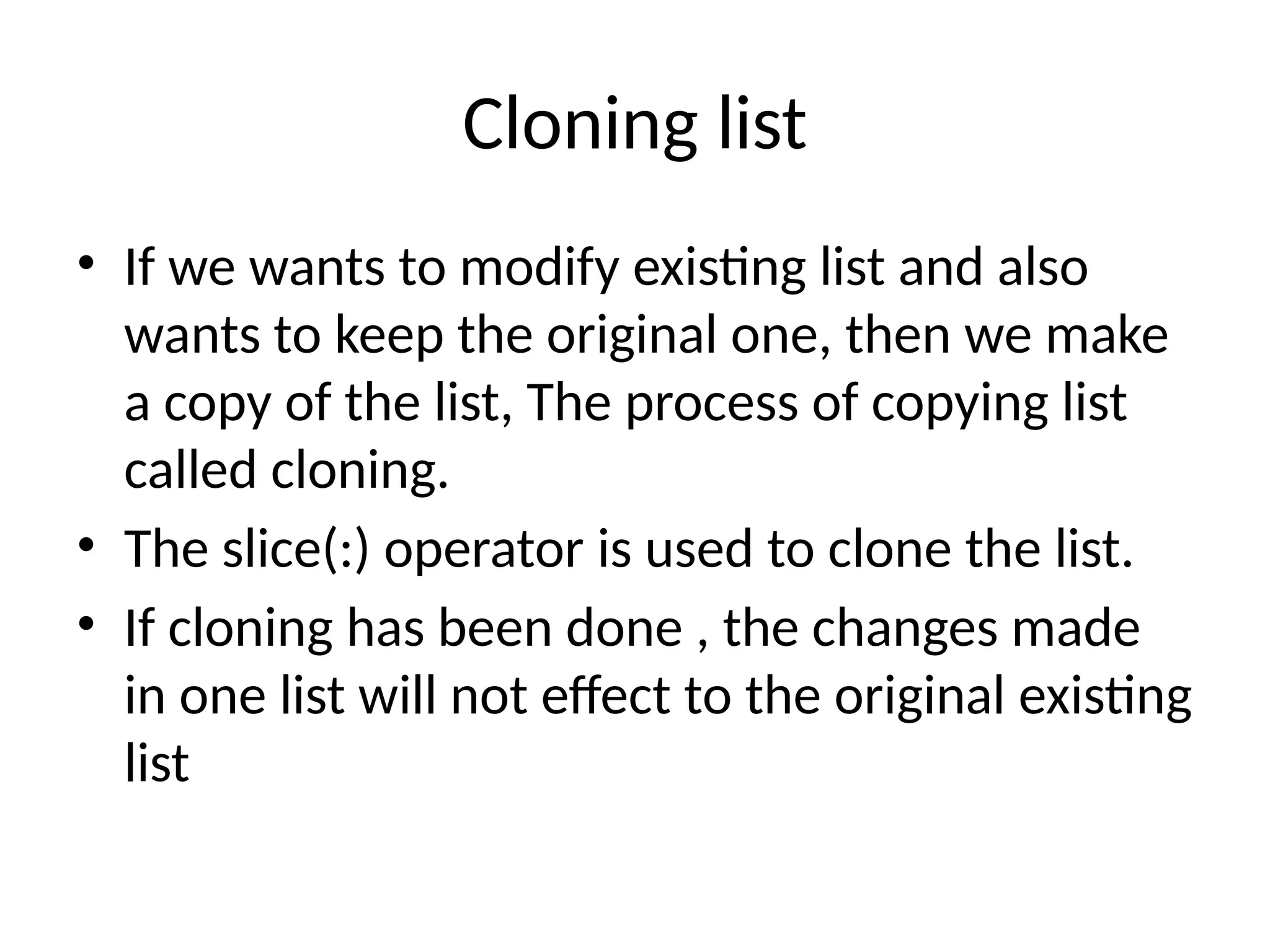 Cloning list
• If we wants to modify existing list and also
wants to keep the original one, then we make
a copy of the list, The process of copying list
called cloning.
• The slice(:) operator is used to clone the list.
• If cloning has been done , the changes made
in one list will not effect to the original existing
list
 