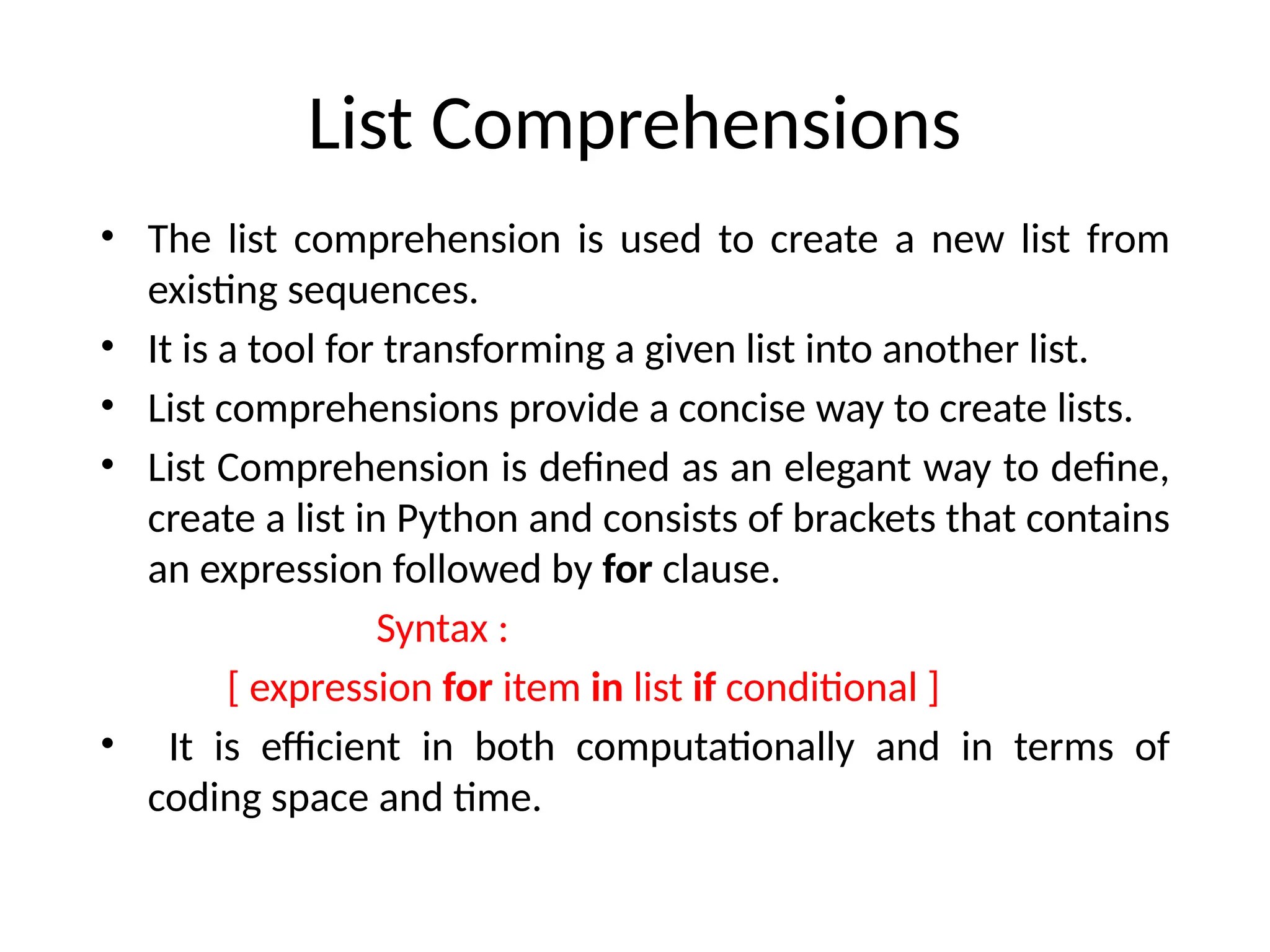 List Comprehensions
• The list comprehension is used to create a new list from
existing sequences.
• It is a tool for transforming a given list into another list.
• List comprehensions provide a concise way to create lists.
• List Comprehension is defined as an elegant way to define,
create a list in Python and consists of brackets that contains
an expression followed by for clause.
Syntax :
[ expression for item in list if conditional ]
• It is efficient in both computationally and in terms of
coding space and time.
 