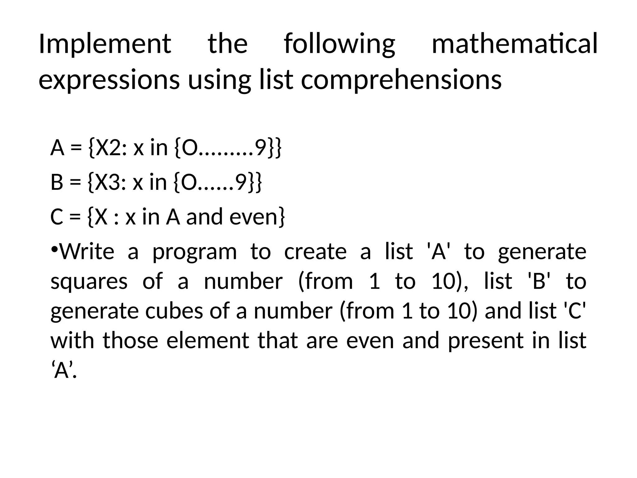 Implement the following mathematical
expressions using list comprehensions
A = {X2: x in {O.........9}}
B = {X3: x in {O......9}}
C = {X : x in A and even}
•Write a program to create a list 'A' to generate
squares of a number (from 1 to 10), list 'B' to
generate cubes of a number (from 1 to 10) and list 'C'
with those element that are even and present in list
‘A’.
 