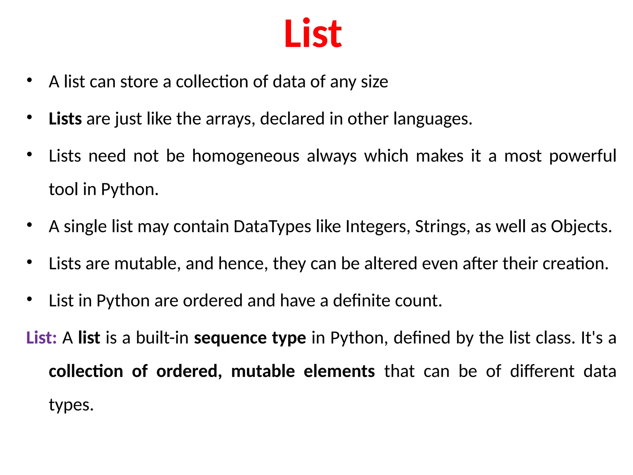 List
• A list can store a collection of data of any size
• Lists are just like the arrays, declared in other languages.
• Lists need not be homogeneous always which makes it a most powerful
tool in Python.
• A single list may contain DataTypes like Integers, Strings, as well as Objects.
• Lists are mutable, and hence, they can be altered even after their creation.
• List in Python are ordered and have a definite count.
List: A list is a built-in sequence type in Python, defined by the list class. It's a
collection of ordered, mutable elements that can be of different data
types.
 