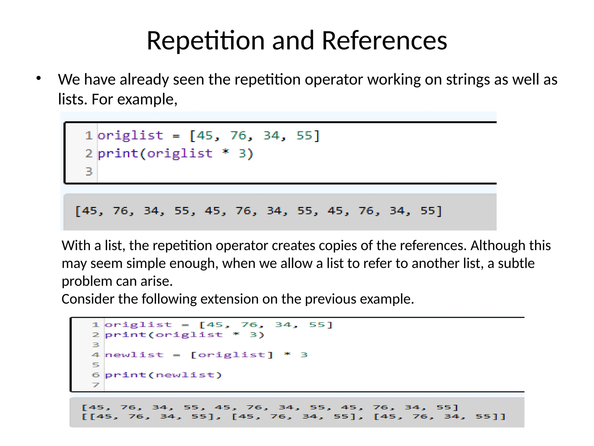 Repetition and References
• We have already seen the repetition operator working on strings as well as
lists. For example,
With a list, the repetition operator creates copies of the references. Although this
may seem simple enough, when we allow a list to refer to another list, a subtle
problem can arise.
Consider the following extension on the previous example.
 