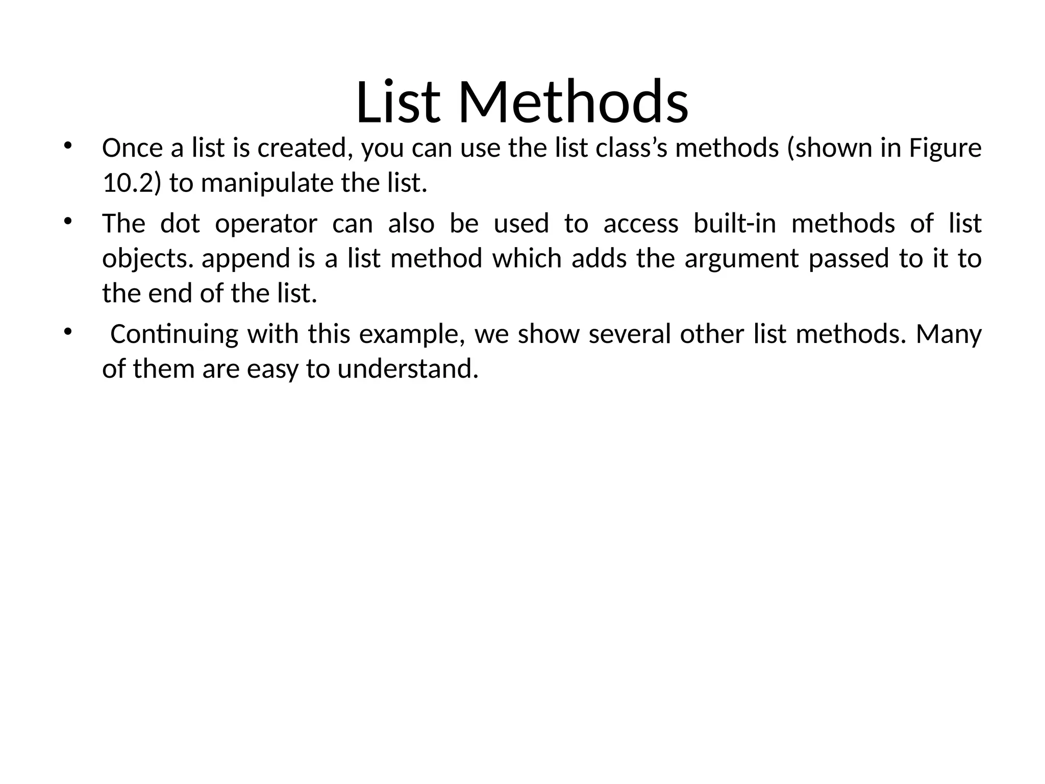 List Methods
• Once a list is created, you can use the list class’s methods (shown in Figure
10.2) to manipulate the list.
• The dot operator can also be used to access built-in methods of list
objects. append is a list method which adds the argument passed to it to
the end of the list.
• Continuing with this example, we show several other list methods. Many
of them are easy to understand.
 
