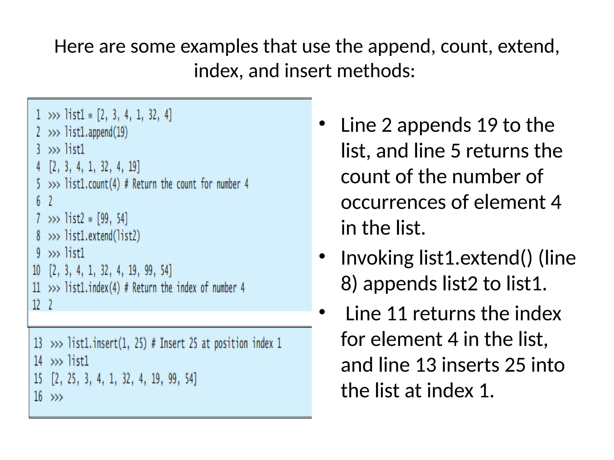 Here are some examples that use the append, count, extend,
index, and insert methods:
• Line 2 appends 19 to the
list, and line 5 returns the
count of the number of
occurrences of element 4
in the list.
• Invoking list1.extend() (line
8) appends list2 to list1.
• Line 11 returns the index
for element 4 in the list,
and line 13 inserts 25 into
the list at index 1.
 