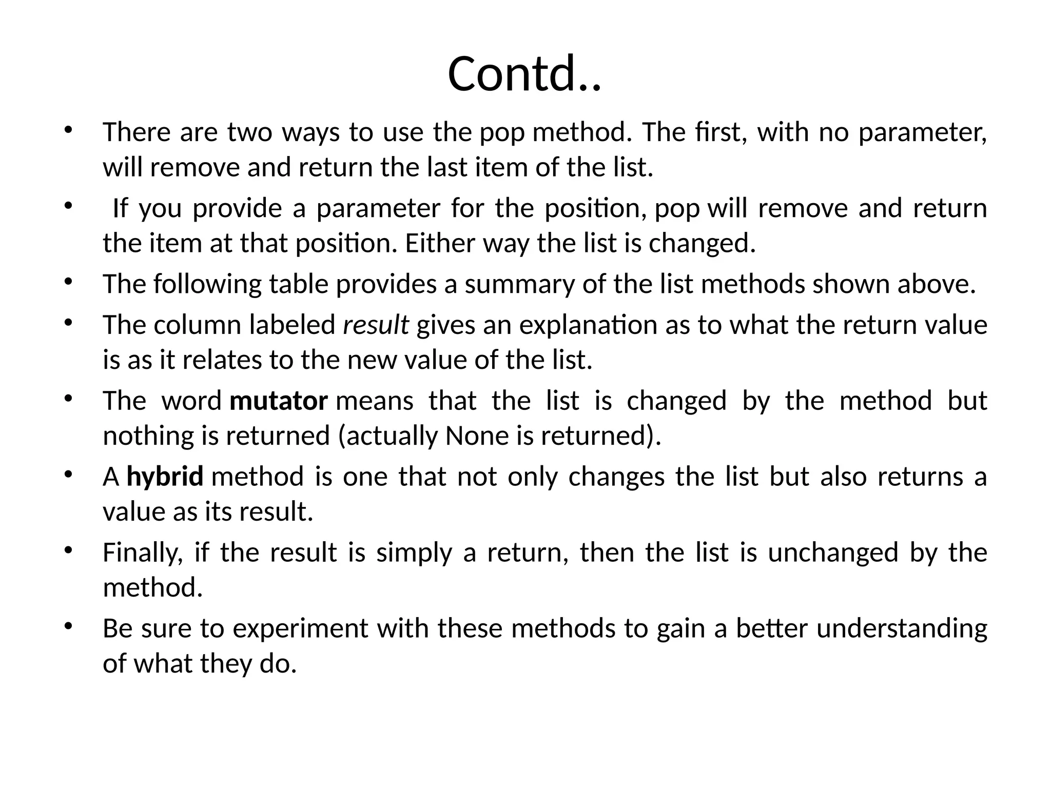 Contd..
• There are two ways to use the pop method. The first, with no parameter,
will remove and return the last item of the list.
• If you provide a parameter for the position, pop will remove and return
the item at that position. Either way the list is changed.
• The following table provides a summary of the list methods shown above.
• The column labeled result gives an explanation as to what the return value
is as it relates to the new value of the list.
• The word mutator means that the list is changed by the method but
nothing is returned (actually None is returned).
• A hybrid method is one that not only changes the list but also returns a
value as its result.
• Finally, if the result is simply a return, then the list is unchanged by the
method.
• Be sure to experiment with these methods to gain a better understanding
of what they do.
 
