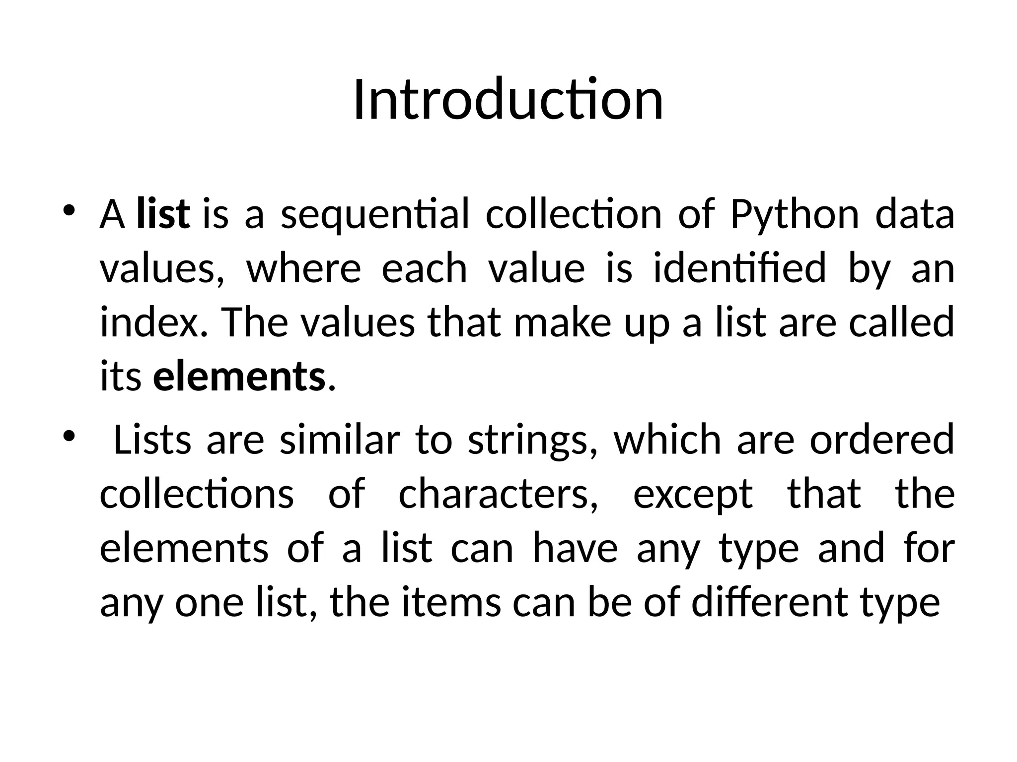 Introduction
• A list is a sequential collection of Python data
values, where each value is identified by an
index. The values that make up a list are called
its elements.
• Lists are similar to strings, which are ordered
collections of characters, except that the
elements of a list can have any type and for
any one list, the items can be of different type
 