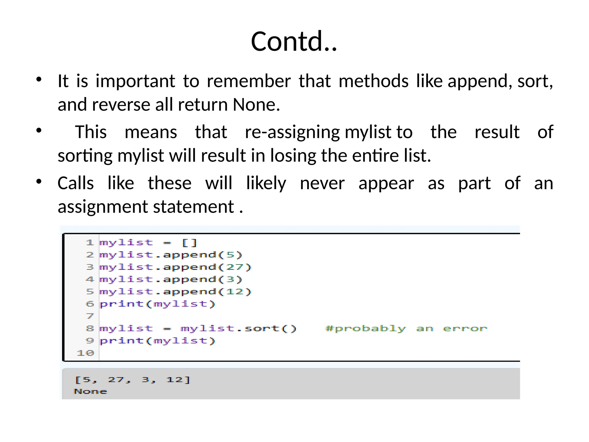 Contd..
• It is important to remember that methods like append, sort,
and reverse all return None.
• This means that re-assigning mylist to the result of
sorting mylist will result in losing the entire list.
• Calls like these will likely never appear as part of an
assignment statement .
 
