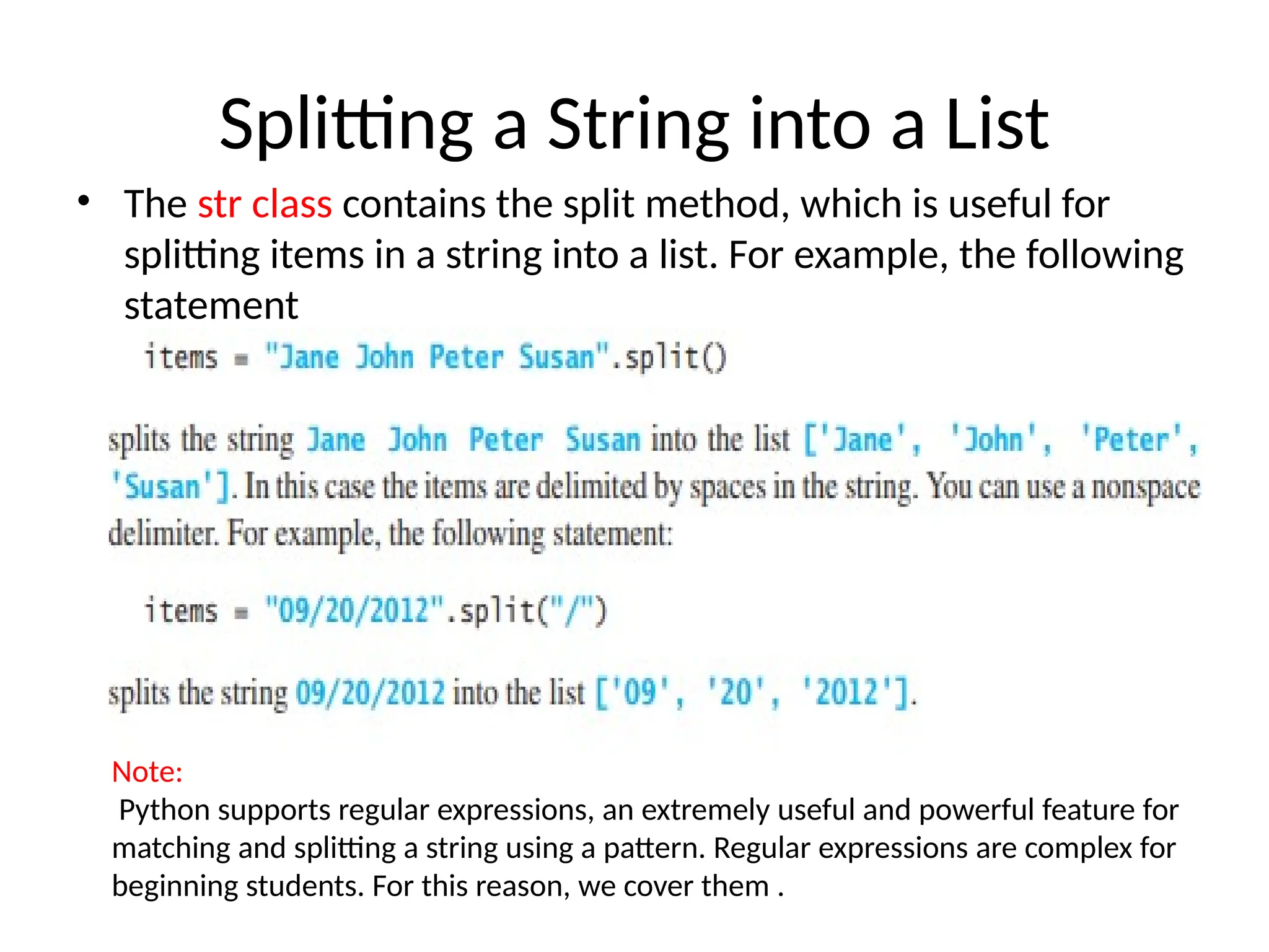Splitting a String into a List
• The str class contains the split method, which is useful for
splitting items in a string into a list. For example, the following
statement
Note:
Python supports regular expressions, an extremely useful and powerful feature for
matching and splitting a string using a pattern. Regular expressions are complex for
beginning students. For this reason, we cover them .
 