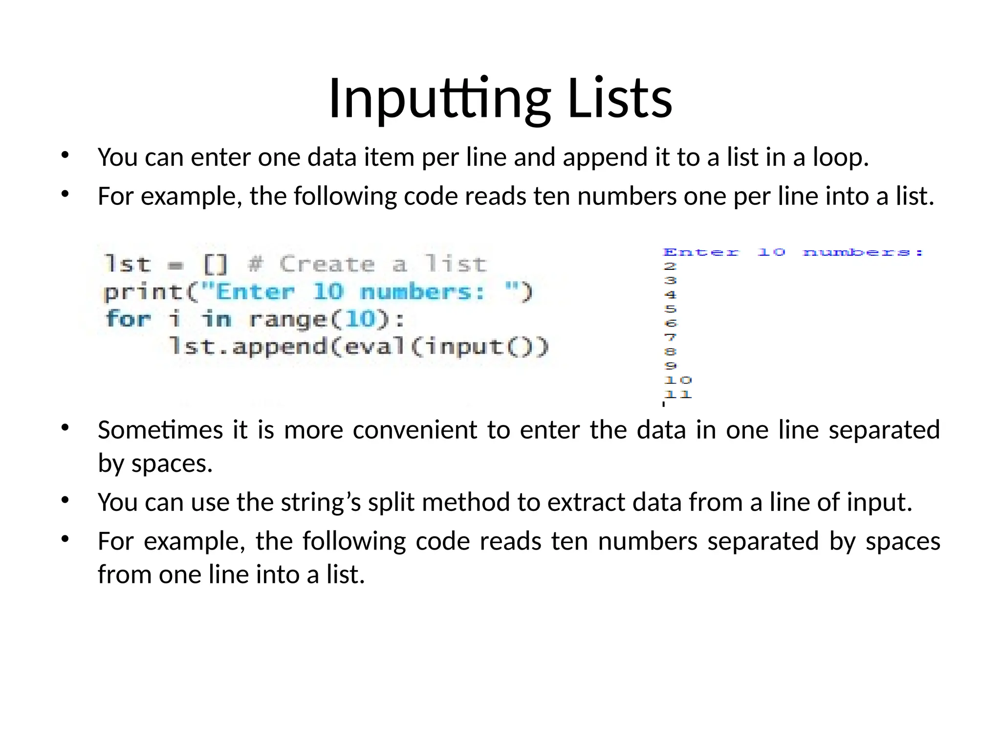 Inputting Lists
• You can enter one data item per line and append it to a list in a loop.
• For example, the following code reads ten numbers one per line into a list.
• Sometimes it is more convenient to enter the data in one line separated
by spaces.
• You can use the string’s split method to extract data from a line of input.
• For example, the following code reads ten numbers separated by spaces
from one line into a list.
 