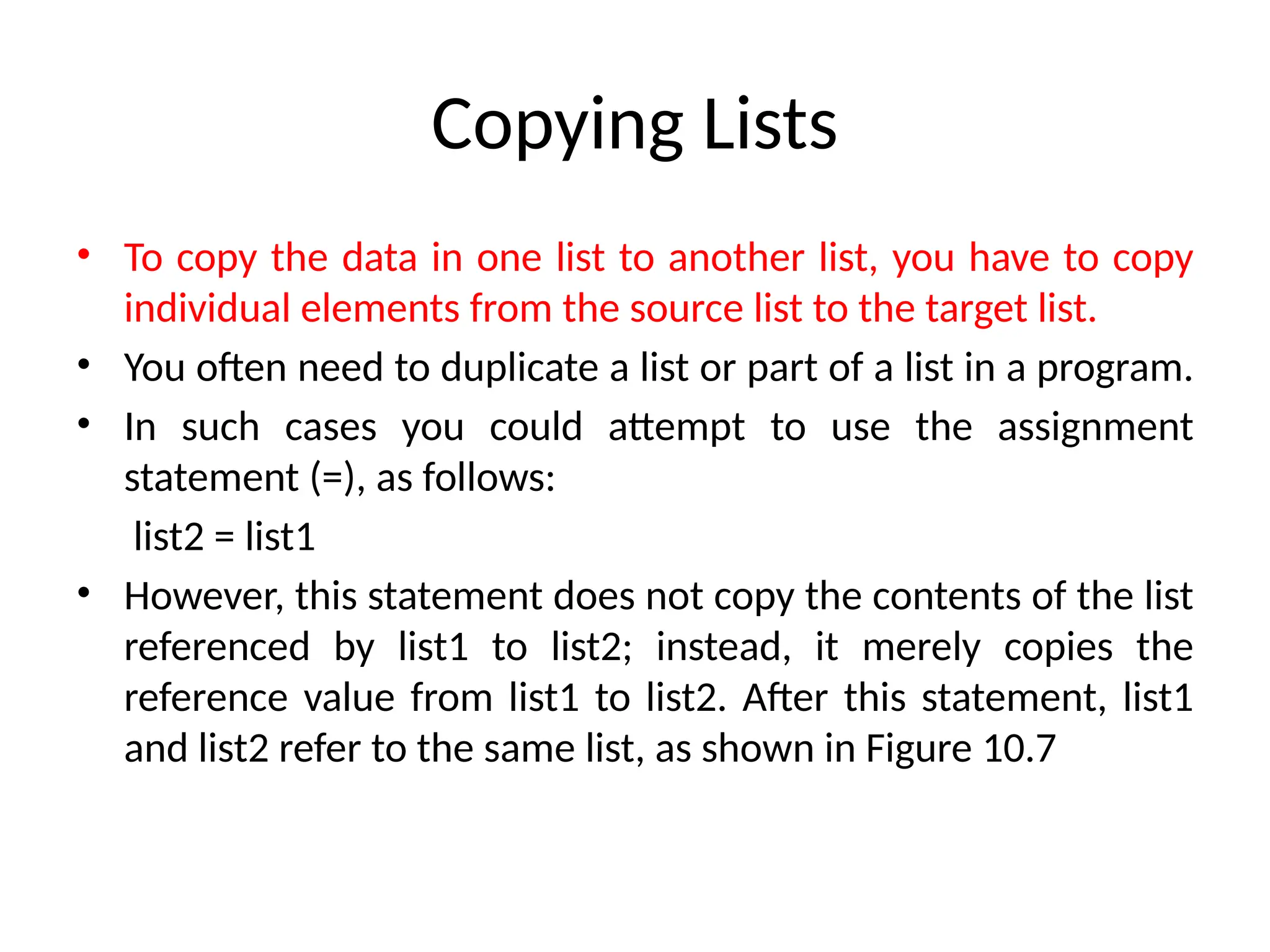 Copying Lists
• To copy the data in one list to another list, you have to copy
individual elements from the source list to the target list.
• You often need to duplicate a list or part of a list in a program.
• In such cases you could attempt to use the assignment
statement (=), as follows:
list2 = list1
• However, this statement does not copy the contents of the list
referenced by list1 to list2; instead, it merely copies the
reference value from list1 to list2. After this statement, list1
and list2 refer to the same list, as shown in Figure 10.7
 