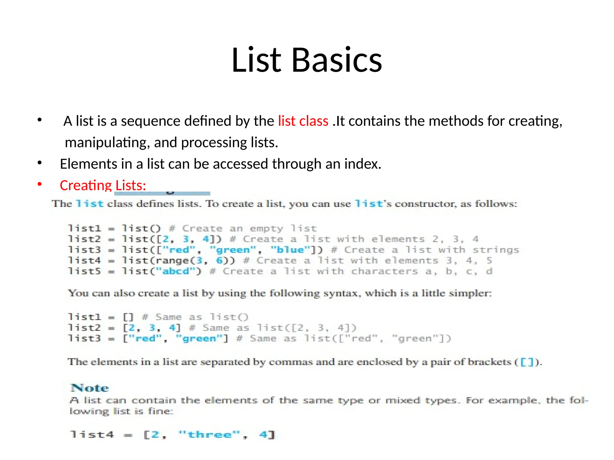List Basics
• A list is a sequence defined by the list class .It contains the methods for creating,
manipulating, and processing lists.
• Elements in a list can be accessed through an index.
• Creating Lists:
 