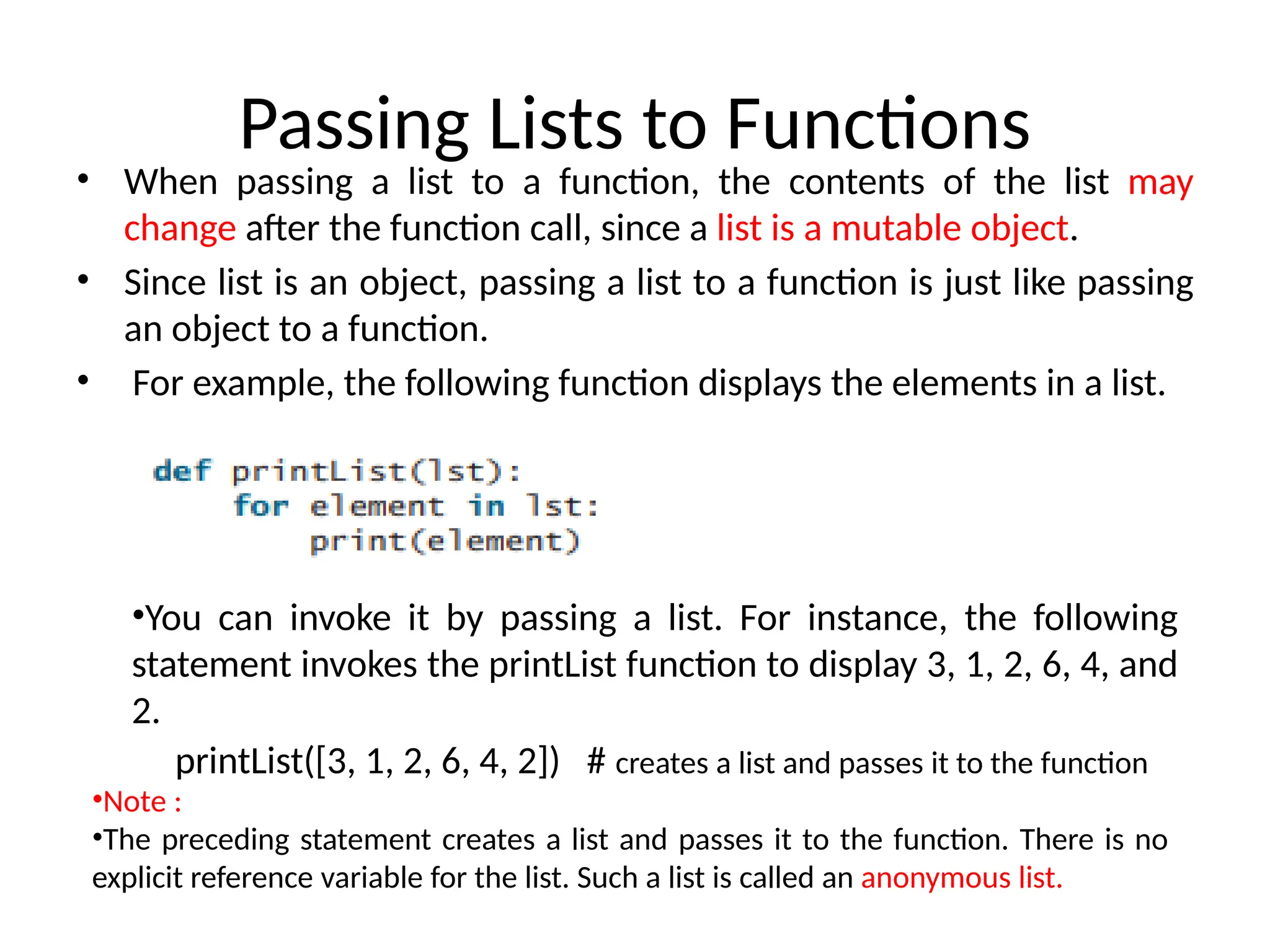 Passing Lists to Functions
• When passing a list to a function, the contents of the list may
change after the function call, since a list is a mutable object.
• Since list is an object, passing a list to a function is just like passing
an object to a function.
• For example, the following function displays the elements in a list.
•You can invoke it by passing a list. For instance, the following
statement invokes the printList function to display 3, 1, 2, 6, 4, and
2.
printList([3, 1, 2, 6, 4, 2]) # creates a list and passes it to the function
•Note :
•The preceding statement creates a list and passes it to the function. There is no
explicit reference variable for the list. Such a list is called an anonymous list.
 