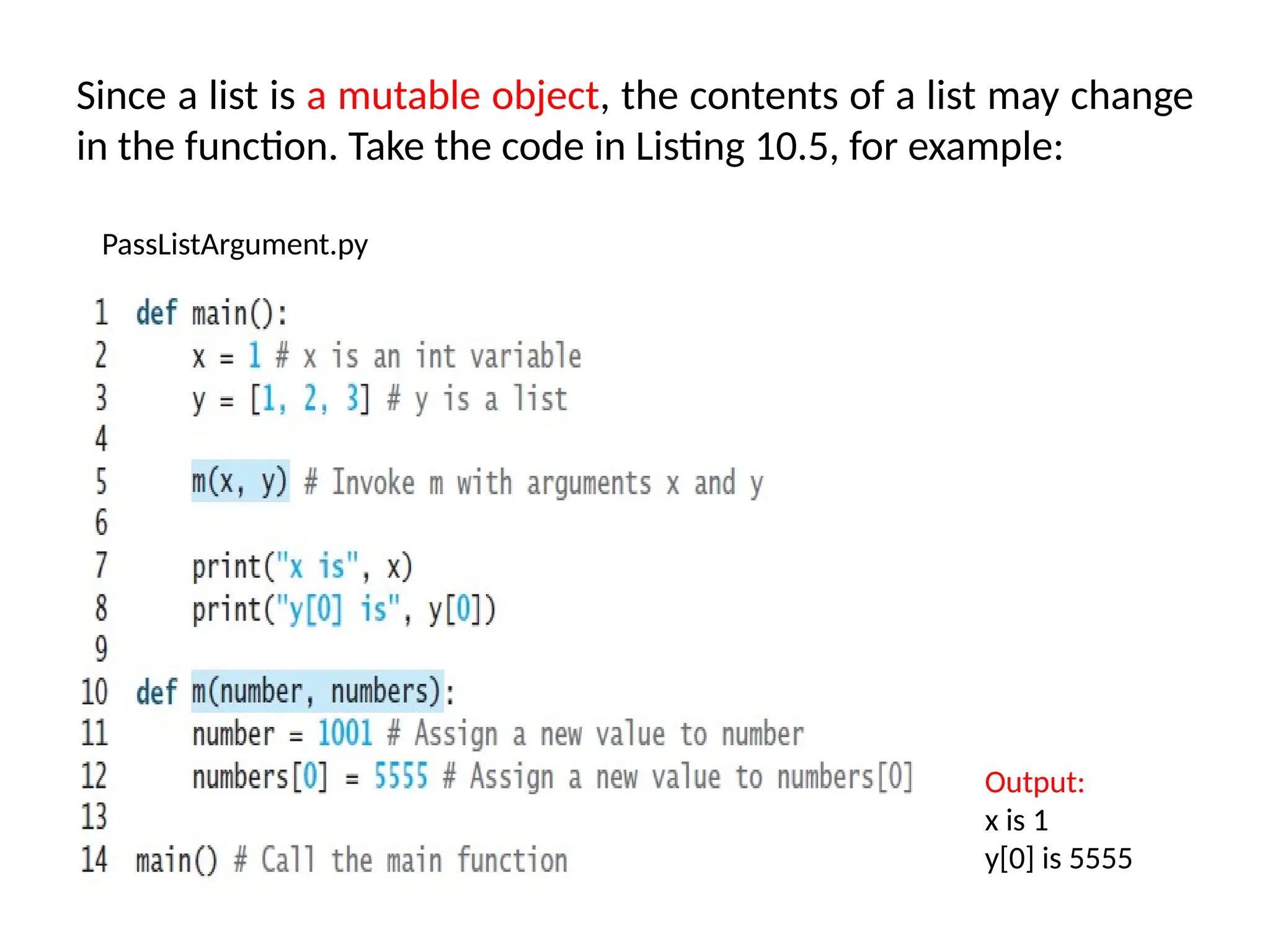 Since a list is a mutable object, the contents of a list may change
in the function. Take the code in Listing 10.5, for example:
PassListArgument.py
Output:
x is 1
y[0] is 5555
 