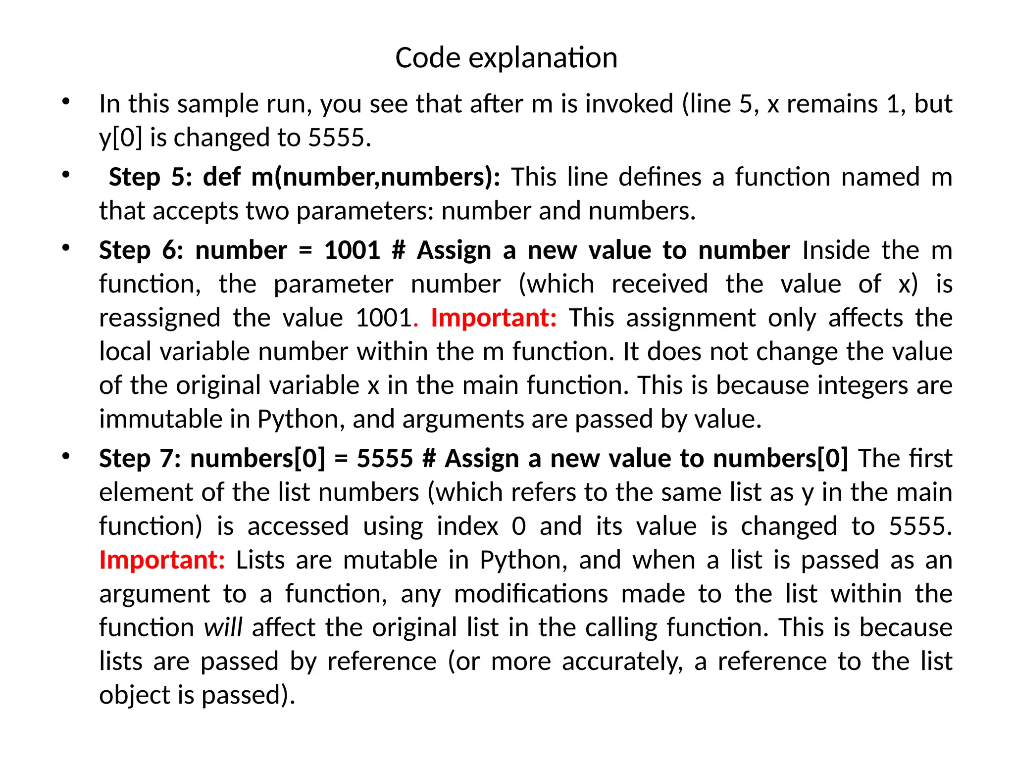 Code explanation
• In this sample run, you see that after m is invoked (line 5, x remains 1, but
y[0] is changed to 5555.
• Step 5: def m(number,numbers): This line defines a function named m
that accepts two parameters: number and numbers.
• Step 6: number = 1001 # Assign a new value to number Inside the m
function, the parameter number (which received the value of x) is
reassigned the value 1001. Important: This assignment only affects the
local variable number within the m function. It does not change the value
of the original variable x in the main function. This is because integers are
immutable in Python, and arguments are passed by value.
• Step 7: numbers[0] = 5555 # Assign a new value to numbers[0] The first
element of the list numbers (which refers to the same list as y in the main
function) is accessed using index 0 and its value is changed to 5555.
Important: Lists are mutable in Python, and when a list is passed as an
argument to a function, any modifications made to the list within the
function will affect the original list in the calling function. This is because
lists are passed by reference (or more accurately, a reference to the list
object is passed).
 