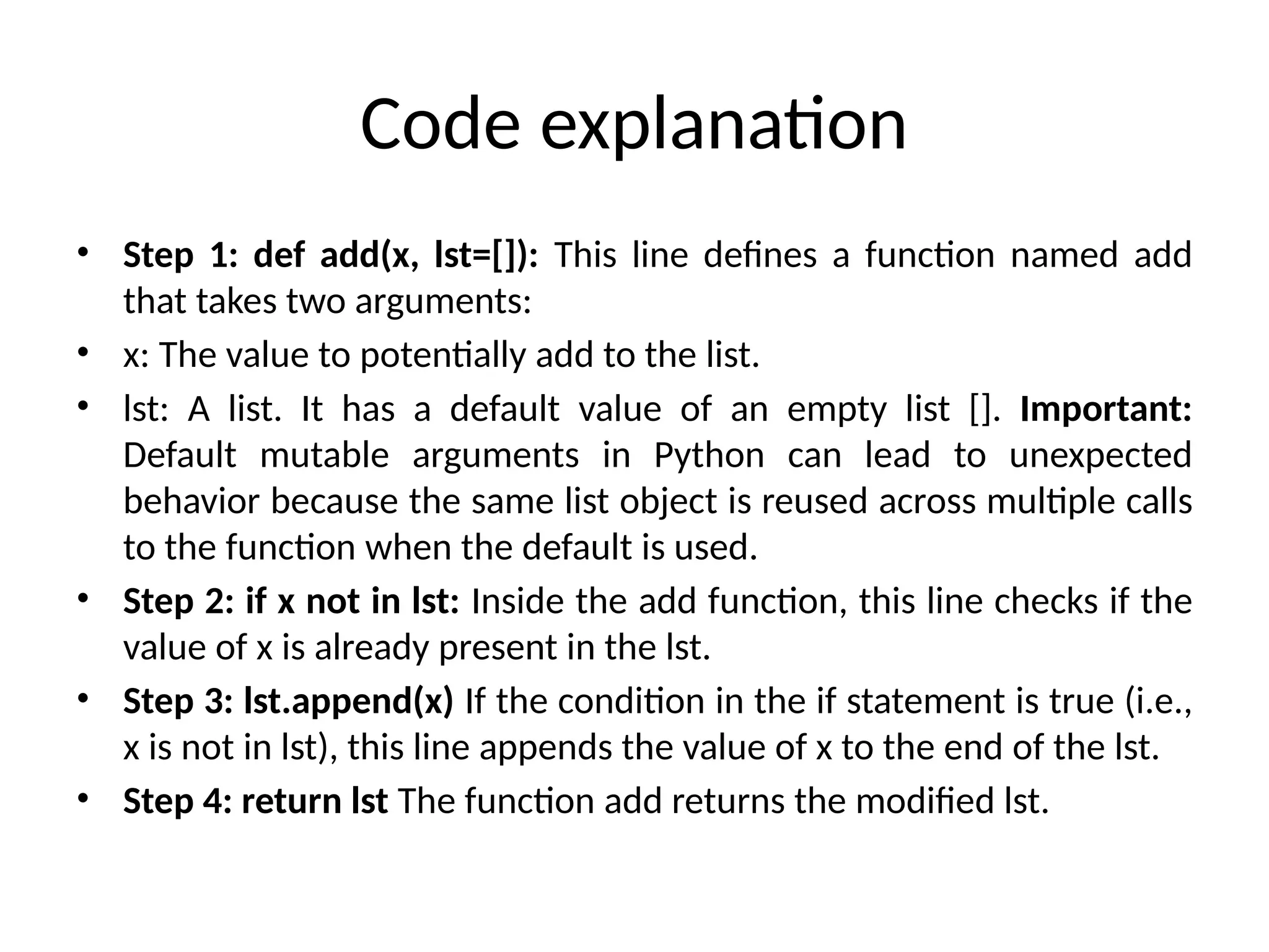 Code explanation
• Step 1: def add(x, lst=[]): This line defines a function named add
that takes two arguments:
• x: The value to potentially add to the list.
• lst: A list. It has a default value of an empty list []. Important:
Default mutable arguments in Python can lead to unexpected
behavior because the same list object is reused across multiple calls
to the function when the default is used.
• Step 2: if x not in lst: Inside the add function, this line checks if the
value of x is already present in the lst.
• Step 3: lst.append(x) If the condition in the if statement is true (i.e.,
x is not in lst), this line appends the value of x to the end of the lst.
• Step 4: return lst The function add returns the modified lst.
 