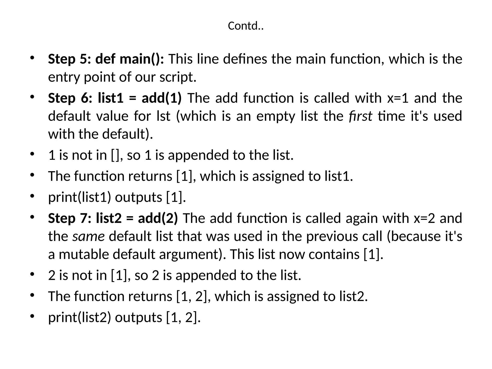 Contd..
• Step 5: def main(): This line defines the main function, which is the
entry point of our script.
• Step 6: list1 = add(1) The add function is called with x=1 and the
default value for lst (which is an empty list the first time it's used
with the default).
• 1 is not in [], so 1 is appended to the list.
• The function returns [1], which is assigned to list1.
• print(list1) outputs [1].
• Step 7: list2 = add(2) The add function is called again with x=2 and
the same default list that was used in the previous call (because it's
a mutable default argument). This list now contains [1].
• 2 is not in [1], so 2 is appended to the list.
• The function returns [1, 2], which is assigned to list2.
• print(list2) outputs [1, 2].
 