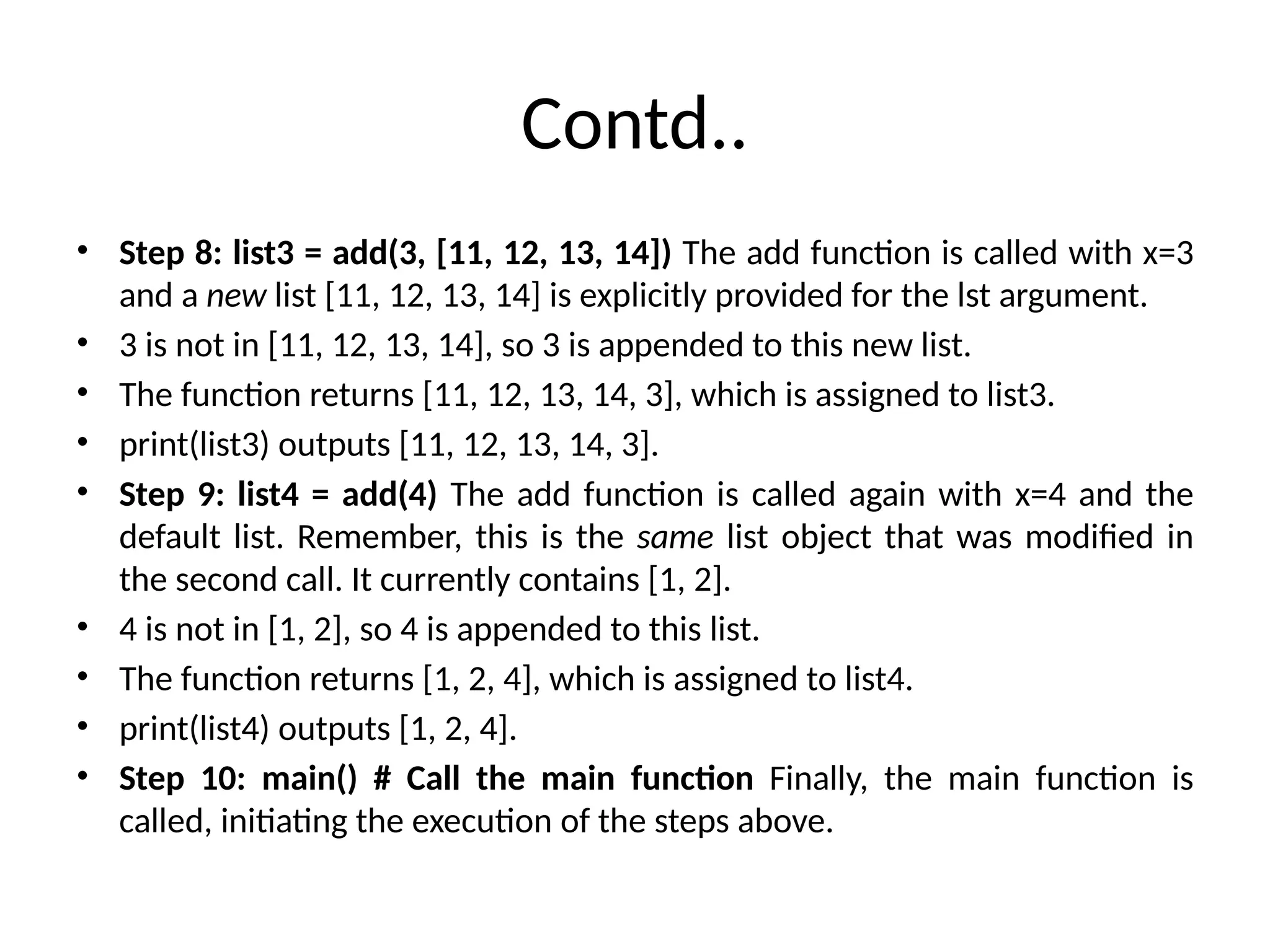 Contd..
• Step 8: list3 = add(3, [11, 12, 13, 14]) The add function is called with x=3
and a new list [11, 12, 13, 14] is explicitly provided for the lst argument.
• 3 is not in [11, 12, 13, 14], so 3 is appended to this new list.
• The function returns [11, 12, 13, 14, 3], which is assigned to list3.
• print(list3) outputs [11, 12, 13, 14, 3].
• Step 9: list4 = add(4) The add function is called again with x=4 and the
default list. Remember, this is the same list object that was modified in
the second call. It currently contains [1, 2].
• 4 is not in [1, 2], so 4 is appended to this list.
• The function returns [1, 2, 4], which is assigned to list4.
• print(list4) outputs [1, 2, 4].
• Step 10: main() # Call the main function Finally, the main function is
called, initiating the execution of the steps above.
 