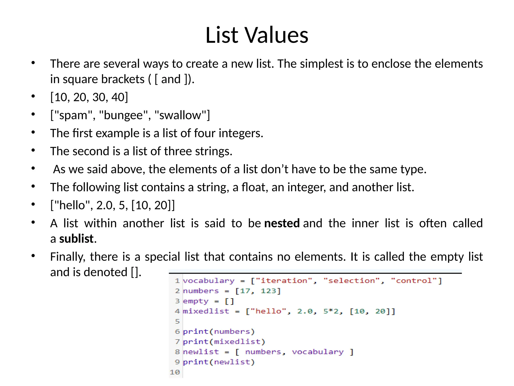 List Values
• There are several ways to create a new list. The simplest is to enclose the elements
in square brackets ( [ and ]).
• [10, 20, 30, 40]
• ["spam", "bungee", "swallow"]
• The first example is a list of four integers.
• The second is a list of three strings.
• As we said above, the elements of a list don’t have to be the same type.
• The following list contains a string, a float, an integer, and another list.
• ["hello", 2.0, 5, [10, 20]]
• A list within another list is said to be nested and the inner list is often called
a sublist.
• Finally, there is a special list that contains no elements. It is called the empty list
and is denoted [].
 