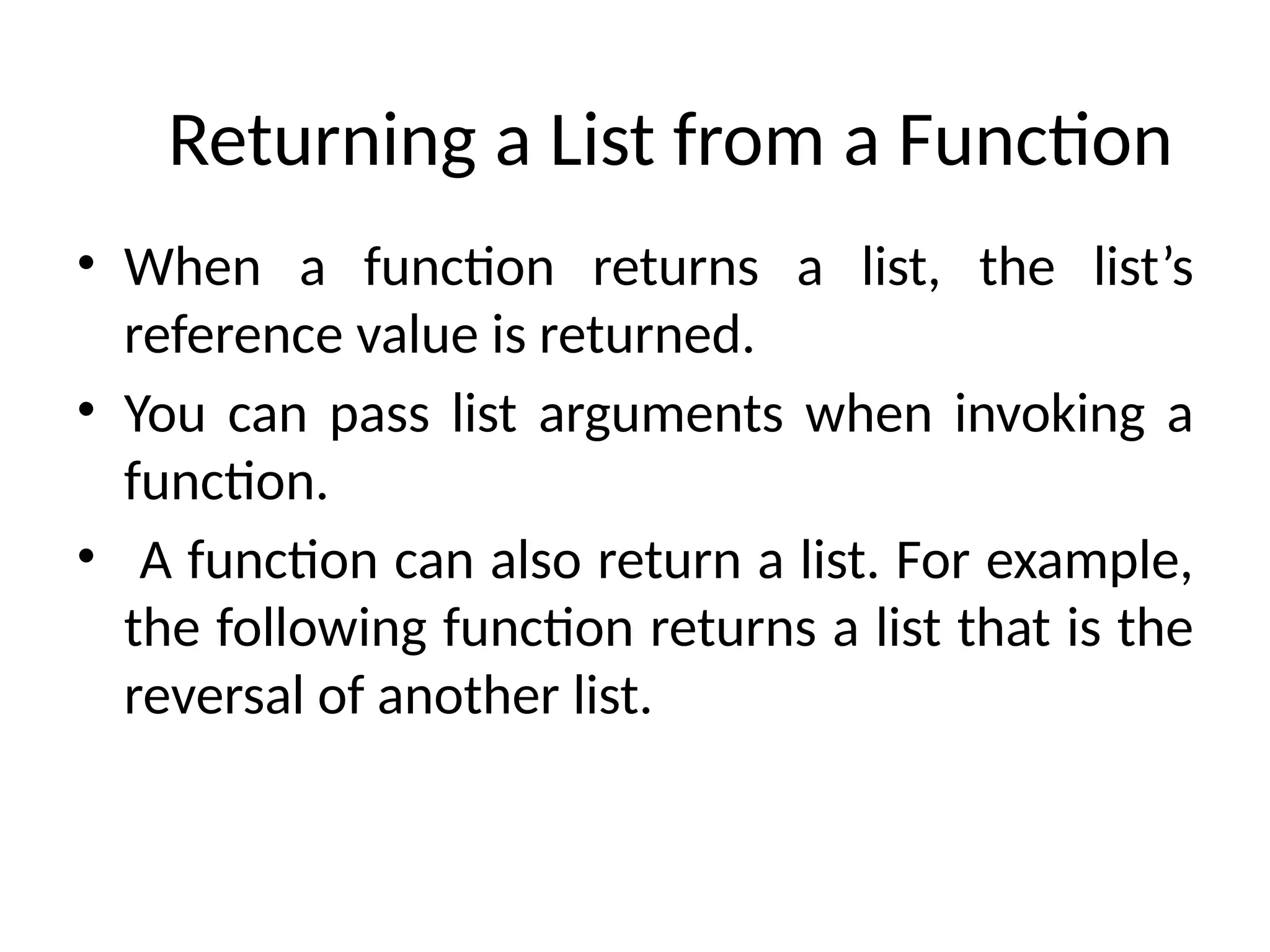 Returning a List from a Function
• When a function returns a list, the list’s
reference value is returned.
• You can pass list arguments when invoking a
function.
• A function can also return a list. For example,
the following function returns a list that is the
reversal of another list.
 