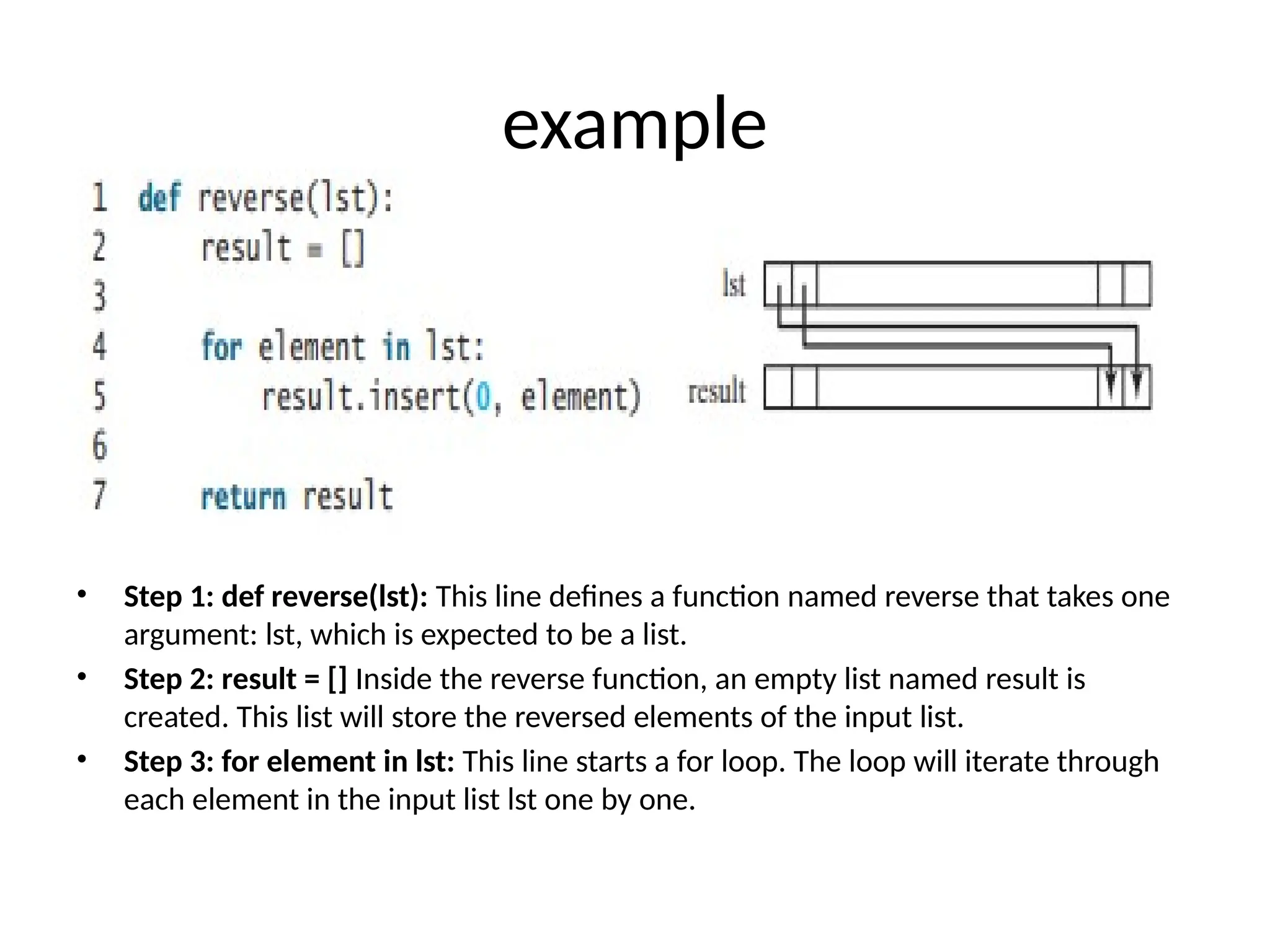 example
• Explanation:
• Step 1: def reverse(lst): This line defines a function named reverse that takes one
argument: lst, which is expected to be a list.
• Step 2: result = [] Inside the reverse function, an empty list named result is
created. This list will store the reversed elements of the input list.
• Step 3: for element in lst: This line starts a for loop. The loop will iterate through
each element in the input list lst one by one.
 