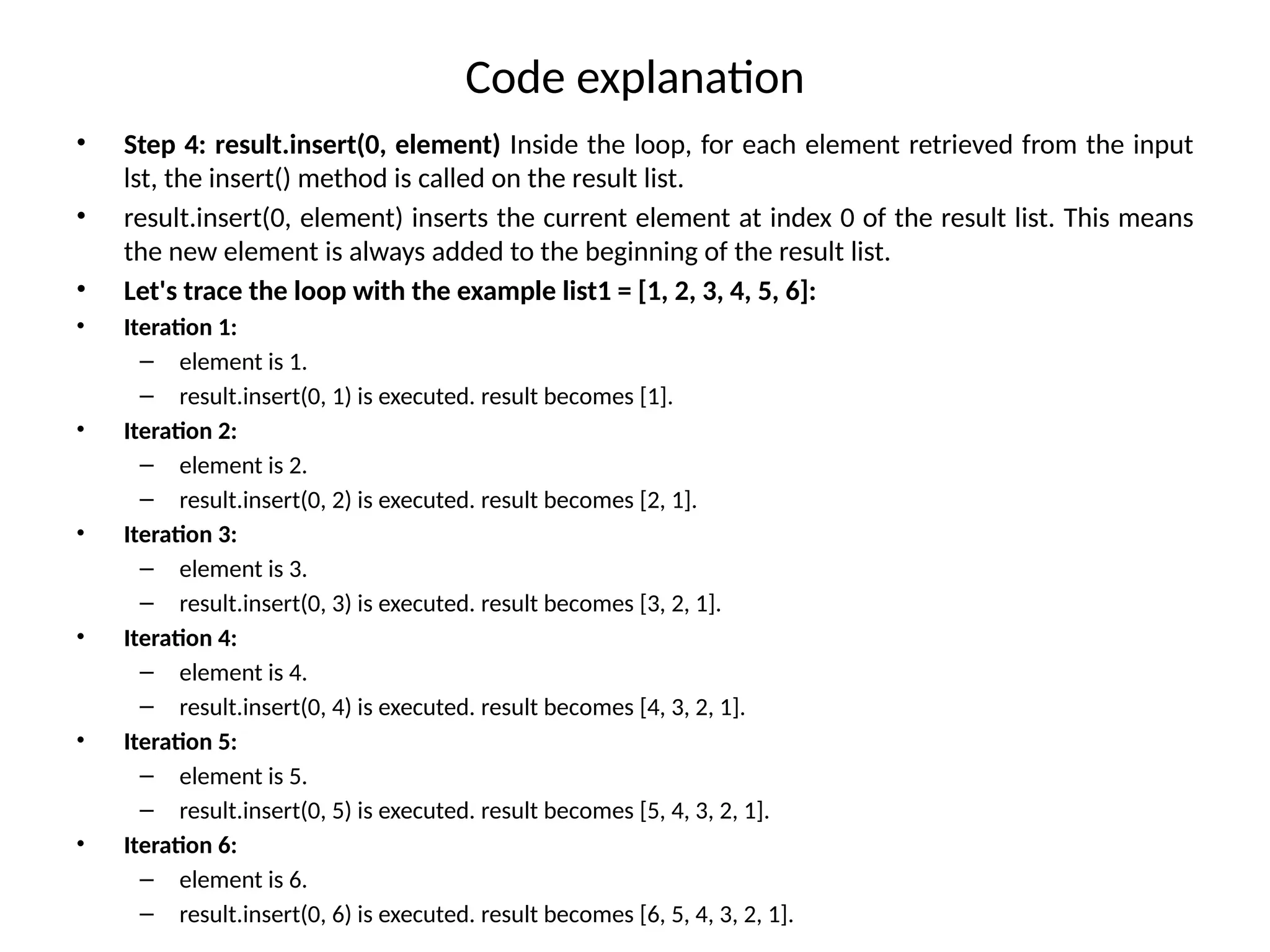 Code explanation
• Step 4: result.insert(0, element) Inside the loop, for each element retrieved from the input
lst, the insert() method is called on the result list.
• result.insert(0, element) inserts the current element at index 0 of the result list. This means
the new element is always added to the beginning of the result list.
• Let's trace the loop with the example list1 = [1, 2, 3, 4, 5, 6]:
• Iteration 1:
– element is 1.
– result.insert(0, 1) is executed. result becomes [1].
• Iteration 2:
– element is 2.
– result.insert(0, 2) is executed. result becomes [2, 1].
• Iteration 3:
– element is 3.
– result.insert(0, 3) is executed. result becomes [3, 2, 1].
• Iteration 4:
– element is 4.
– result.insert(0, 4) is executed. result becomes [4, 3, 2, 1].
• Iteration 5:
– element is 5.
– result.insert(0, 5) is executed. result becomes [5, 4, 3, 2, 1].
• Iteration 6:
– element is 6.
– result.insert(0, 6) is executed. result becomes [6, 5, 4, 3, 2, 1].
 