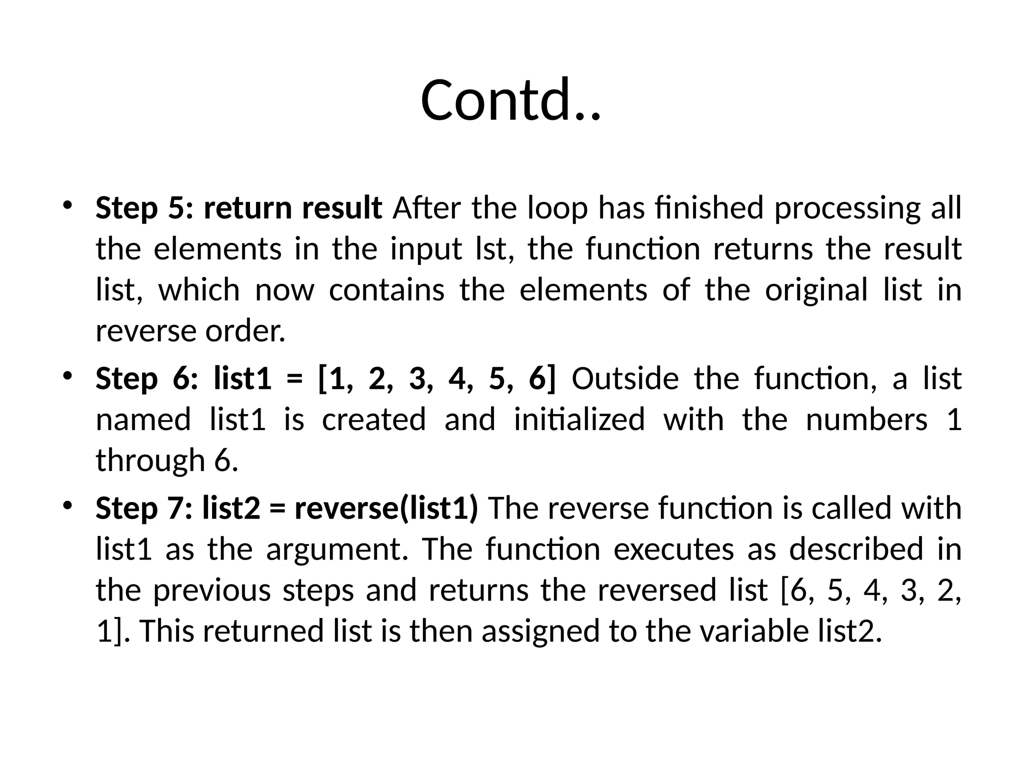 Contd..
• Step 5: return result After the loop has finished processing all
the elements in the input lst, the function returns the result
list, which now contains the elements of the original list in
reverse order.
• Step 6: list1 = [1, 2, 3, 4, 5, 6] Outside the function, a list
named list1 is created and initialized with the numbers 1
through 6.
• Step 7: list2 = reverse(list1) The reverse function is called with
list1 as the argument. The function executes as described in
the previous steps and returns the reversed list [6, 5, 4, 3, 2,
1]. This returned list is then assigned to the variable list2.
 