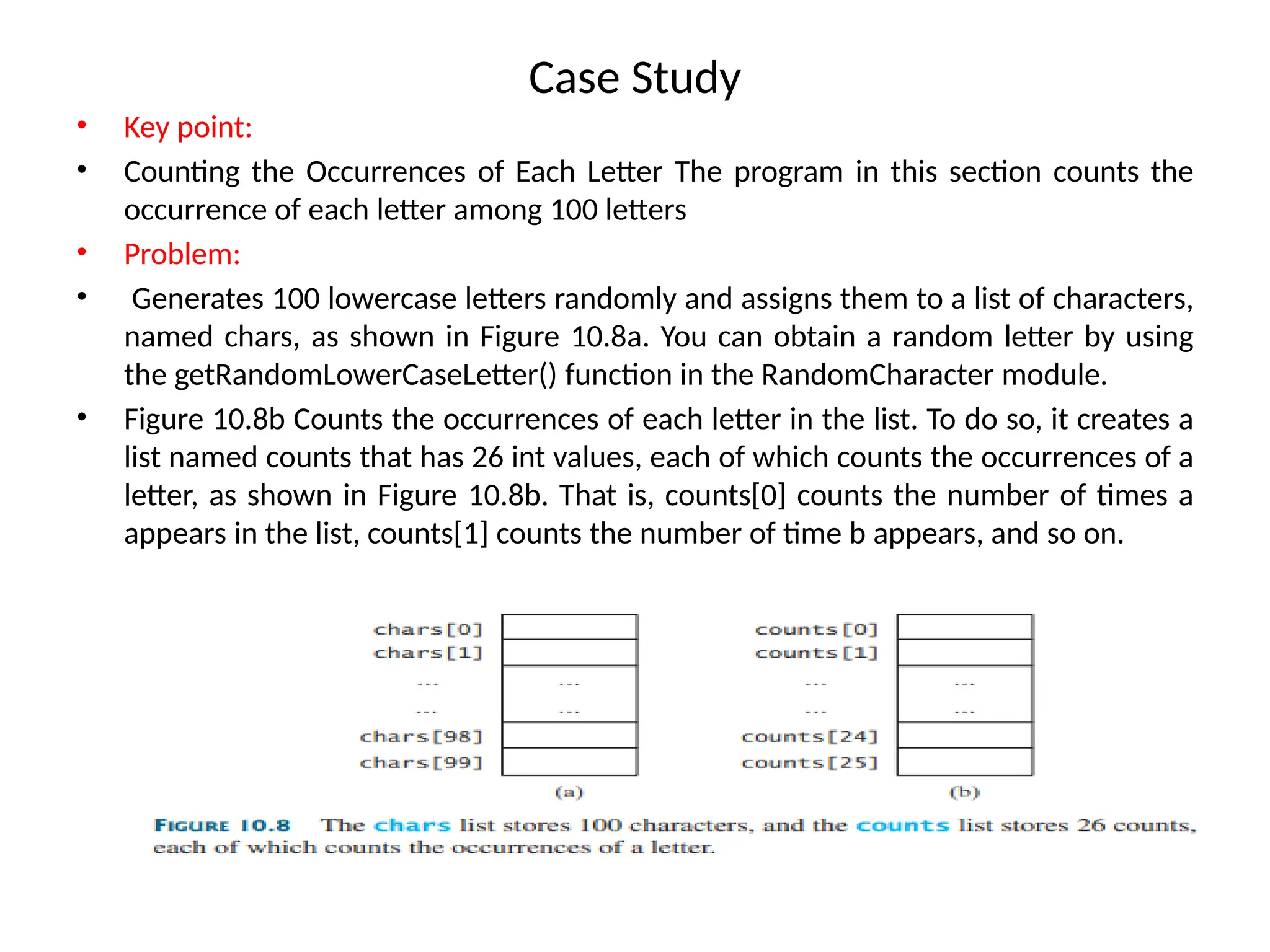 Case Study
• Key point:
• Counting the Occurrences of Each Letter The program in this section counts the
occurrence of each letter among 100 letters
• Problem:
• Generates 100 lowercase letters randomly and assigns them to a list of characters,
named chars, as shown in Figure 10.8a. You can obtain a random letter by using
the getRandomLowerCaseLetter() function in the RandomCharacter module.
• Figure 10.8b Counts the occurrences of each letter in the list. To do so, it creates a
list named counts that has 26 int values, each of which counts the occurrences of a
letter, as shown in Figure 10.8b. That is, counts[0] counts the number of times a
appears in the list, counts[1] counts the number of time b appears, and so on.
 