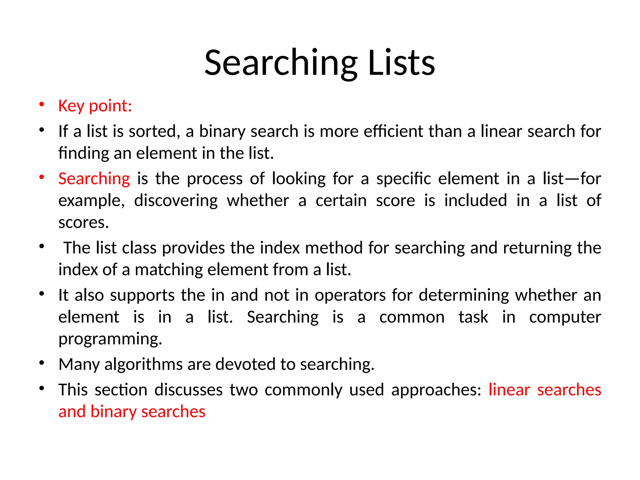Searching Lists
• Key point:
• If a list is sorted, a binary search is more efficient than a linear search for
finding an element in the list.
• Searching is the process of looking for a specific element in a list—for
example, discovering whether a certain score is included in a list of
scores.
• The list class provides the index method for searching and returning the
index of a matching element from a list.
• It also supports the in and not in operators for determining whether an
element is in a list. Searching is a common task in computer
programming.
• Many algorithms are devoted to searching.
• This section discusses two commonly used approaches: linear searches
and binary searches
 