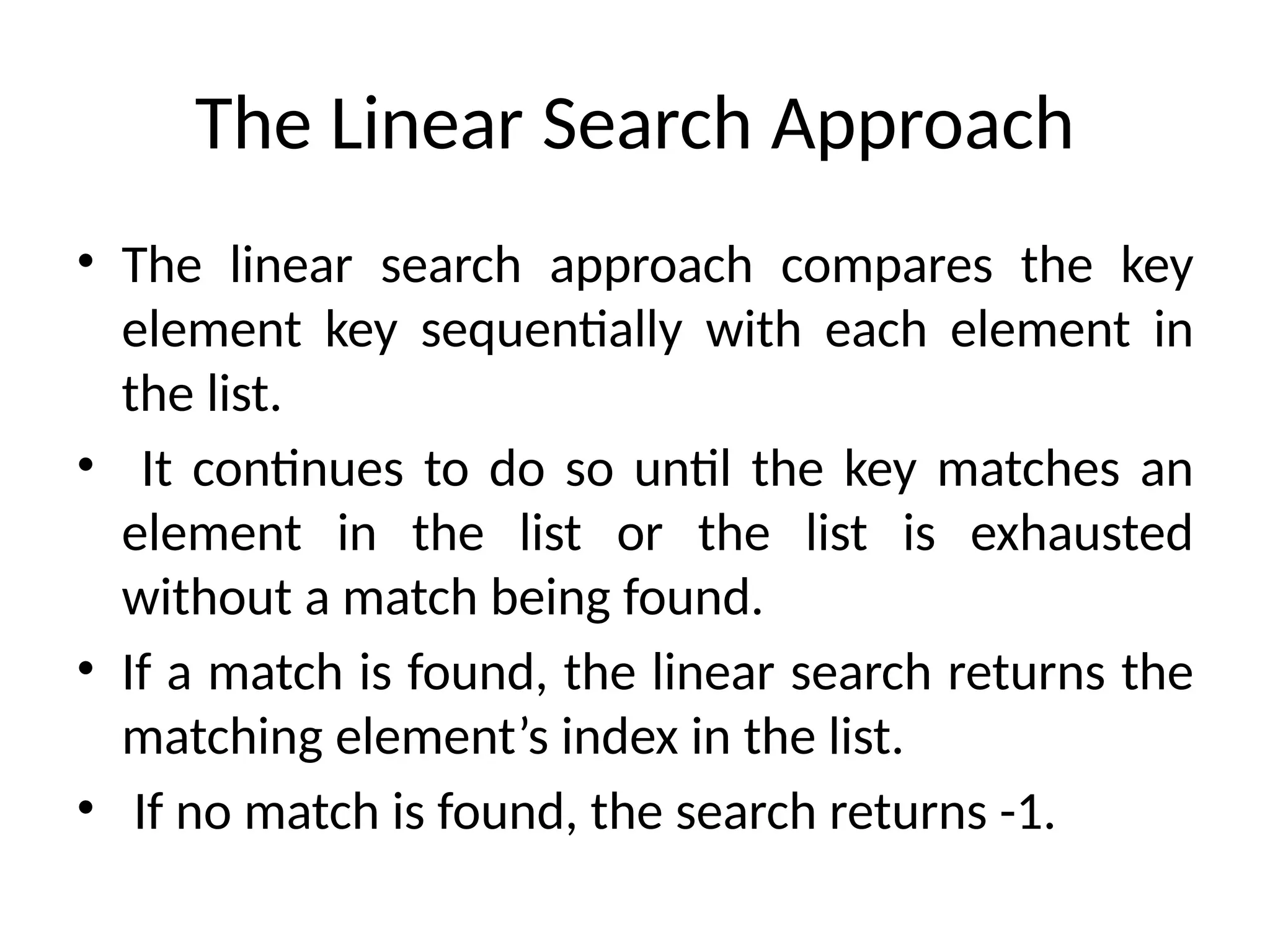 The Linear Search Approach
• The linear search approach compares the key
element key sequentially with each element in
the list.
• It continues to do so until the key matches an
element in the list or the list is exhausted
without a match being found.
• If a match is found, the linear search returns the
matching element’s index in the list.
• If no match is found, the search returns -1.
 