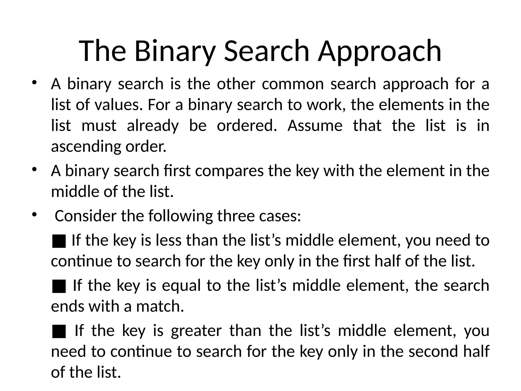 The Binary Search Approach
• A binary search is the other common search approach for a
list of values. For a binary search to work, the elements in the
list must already be ordered. Assume that the list is in
ascending order.
• A binary search first compares the key with the element in the
middle of the list.
• Consider the following three cases:
■ If the key is less than the list’s middle element, you need to
continue to search for the key only in the first half of the list.
■ If the key is equal to the list’s middle element, the search
ends with a match.
■ If the key is greater than the list’s middle element, you
need to continue to search for the key only in the second half
of the list.
 