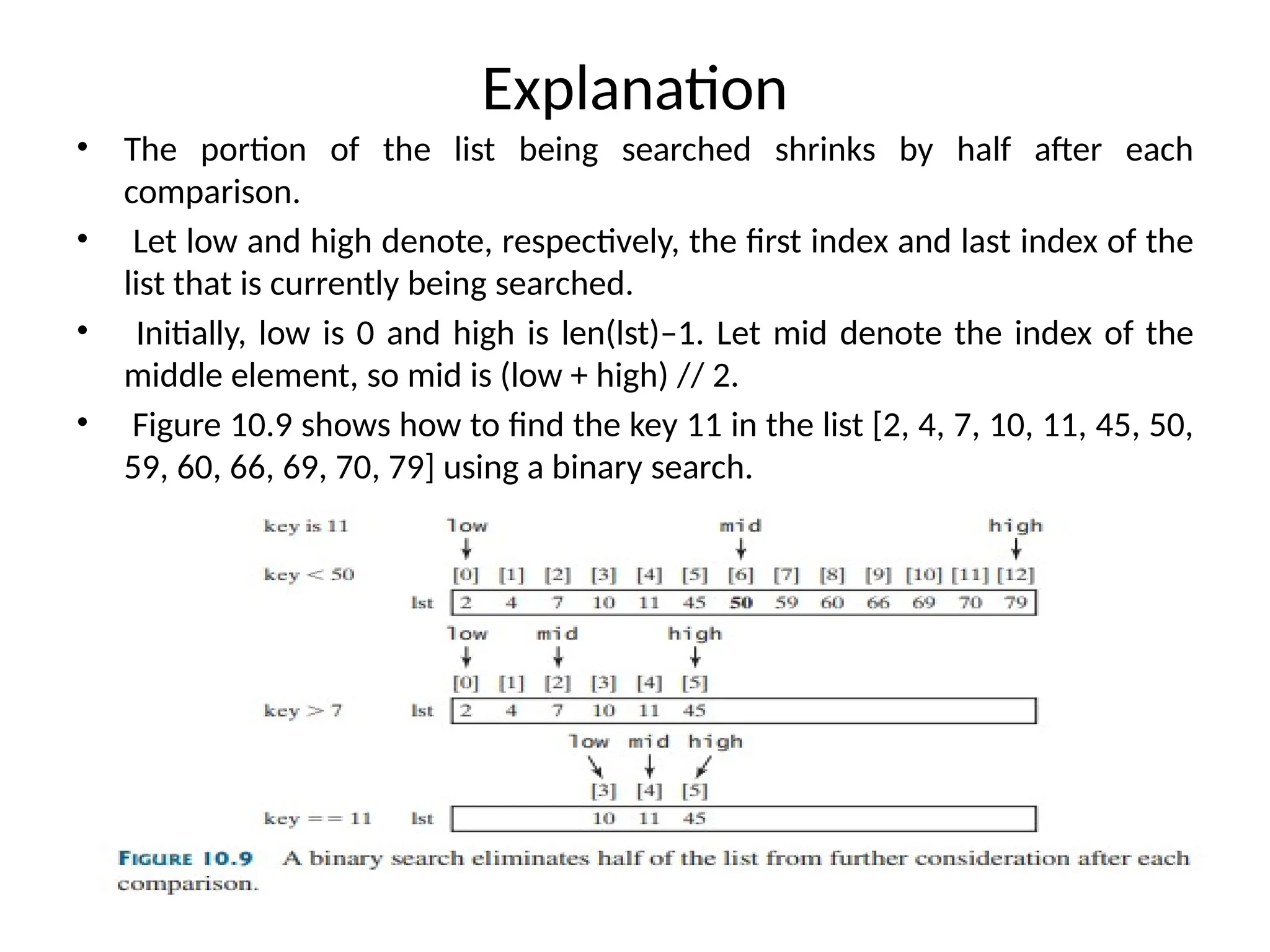 Explanation
• The portion of the list being searched shrinks by half after each
comparison.
• Let low and high denote, respectively, the first index and last index of the
list that is currently being searched.
• Initially, low is 0 and high is len(lst)–1. Let mid denote the index of the
middle element, so mid is (low + high) // 2.
• Figure 10.9 shows how to find the key 11 in the list [2, 4, 7, 10, 11, 45, 50,
59, 60, 66, 69, 70, 79] using a binary search.
 