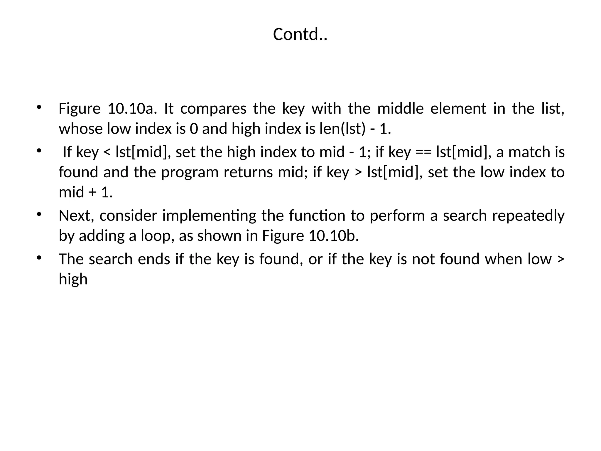 Contd..
• Figure 10.10a. It compares the key with the middle element in the list,
whose low index is 0 and high index is len(lst) - 1.
• If key < lst[mid], set the high index to mid - 1; if key == lst[mid], a match is
found and the program returns mid; if key > lst[mid], set the low index to
mid + 1.
• Next, consider implementing the function to perform a search repeatedly
by adding a loop, as shown in Figure 10.10b.
• The search ends if the key is found, or if the key is not found when low >
high
 