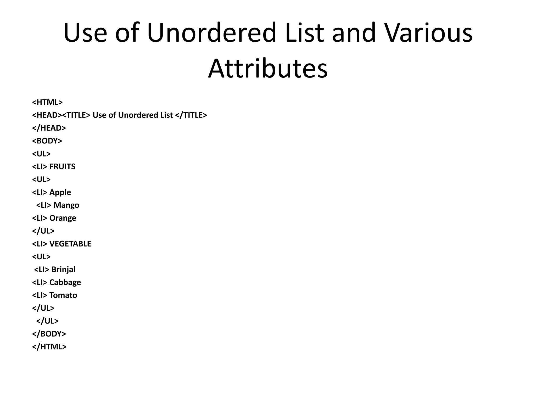 Use of Unordered List and Various
Attributes
<HTML>
<HEAD><TITLE> Use of Unordered List </TITLE>
</HEAD>
<BODY>
<UL>
<LI> FRUITS
<UL>
<LI> Apple
<LI> Mango
<LI> Orange
</UL>
<LI> VEGETABLE
<UL>
<LI> Brinjal
<LI> Cabbage
<LI> Tomato
</UL>
</UL>
</BODY>
</HTML>
 