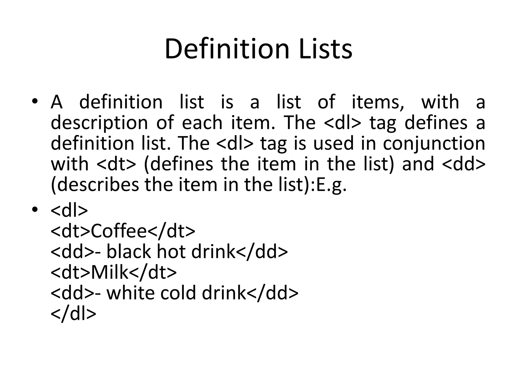 Definition Lists
• A definition list is a list of items, with a
description of each item. The <dl> tag defines a
definition list. The <dl> tag is used in conjunction
with <dt> (defines the item in the list) and <dd>
(describes the item in the list):E.g.
• <dl>
<dt>Coffee</dt>
<dd>- black hot drink</dd>
<dt>Milk</dt>
<dd>- white cold drink</dd>
</dl>
 