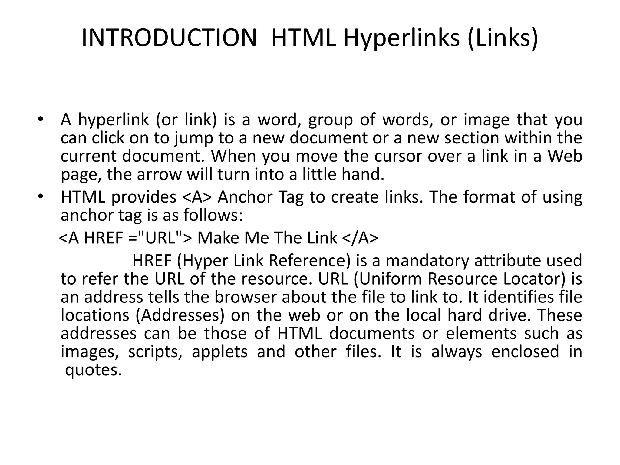 INTRODUCTION HTML Hyperlinks (Links)
• A hyperlink (or link) is a word, group of words, or image that you
can click on to jump to a new document or a new section within the
current document. When you move the cursor over a link in a Web
page, the arrow will turn into a little hand.
• HTML provides <A> Anchor Tag to create links. The format of using
anchor tag is as follows:
<A HREF ="URL"> Make Me The Link </A>
HREF (Hyper Link Reference) is a mandatory attribute used
to refer the URL of the resource. URL (Uniform Resource Locator) is
an address tells the browser about the file to link to. It identifies file
locations (Addresses) on the web or on the local hard drive. These
addresses can be those of HTML documents or elements such as
images, scripts, applets and other files. It is always enclosed in
quotes.
 