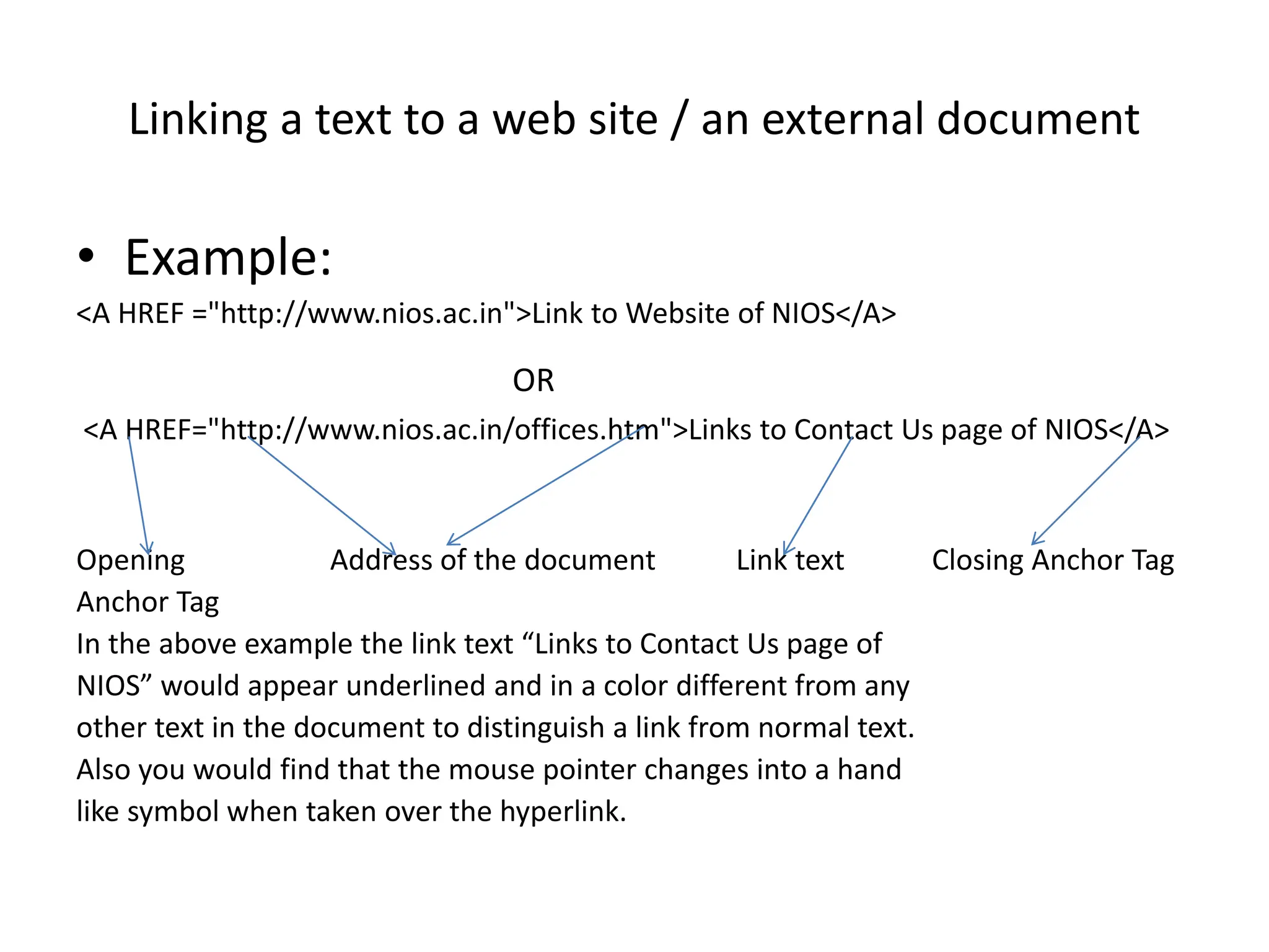 Linking a text to a web site / an external document
• Example:
<A HREF ="http://www.nios.ac.in">Link to Website of NIOS</A>
OR
<A HREF="http://www.nios.ac.in/offices.htm">Links to Contact Us page of NIOS</A>
Opening Address of the document Link text Closing Anchor Tag
Anchor Tag
In the above example the link text “Links to Contact Us page of
NIOS” would appear underlined and in a color different from any
other text in the document to distinguish a link from normal text.
Also you would find that the mouse pointer changes into a hand
like symbol when taken over the hyperlink.
 