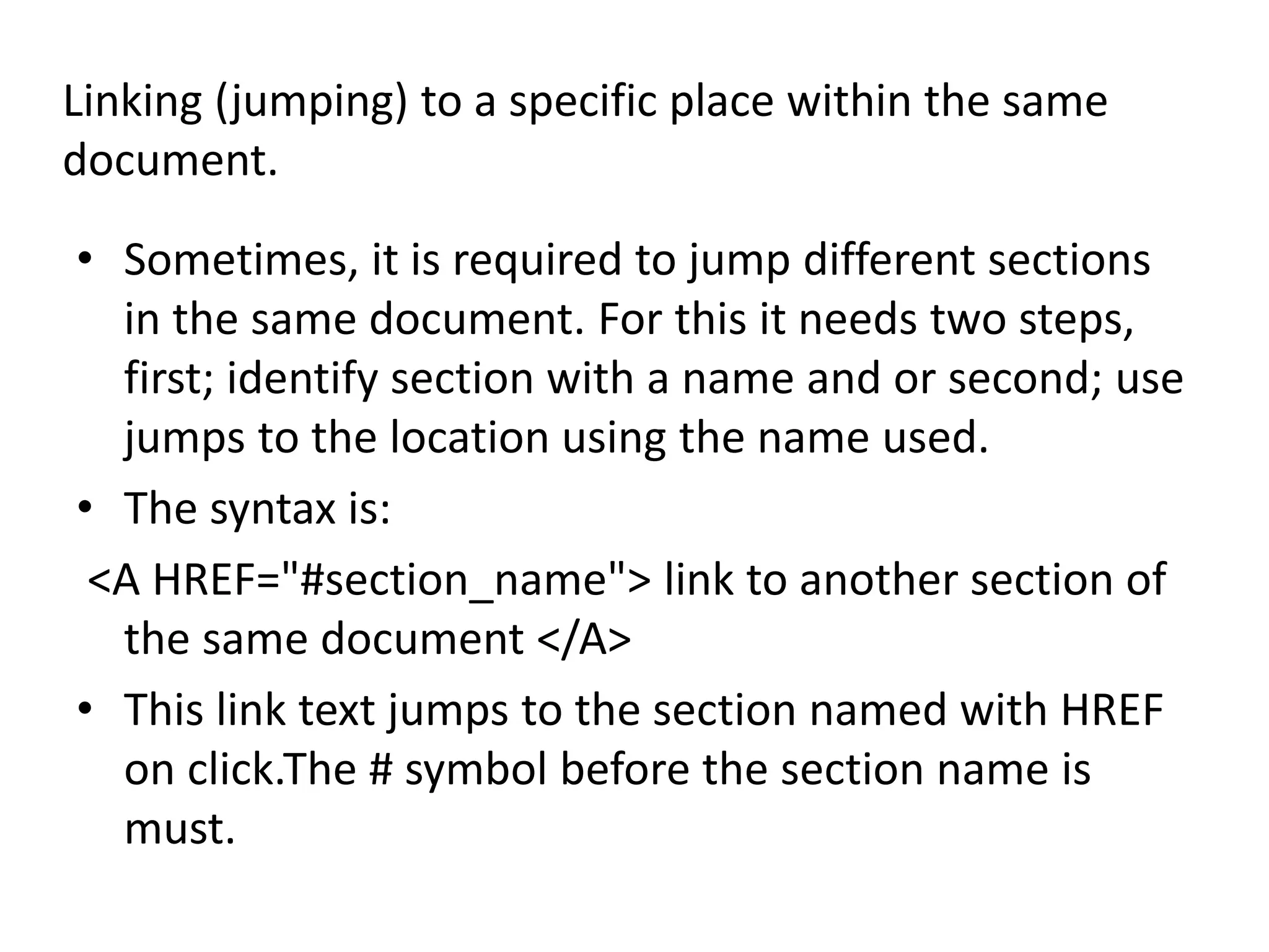 Linking (jumping) to a specific place within the same
document.
• Sometimes, it is required to jump different sections
in the same document. For this it needs two steps,
first; identify section with a name and or second; use
jumps to the location using the name used.
• The syntax is:
<A HREF="#section_name"> link to another section of
the same document </A>
• This link text jumps to the section named with HREF
on click.The # symbol before the section name is
must.
 