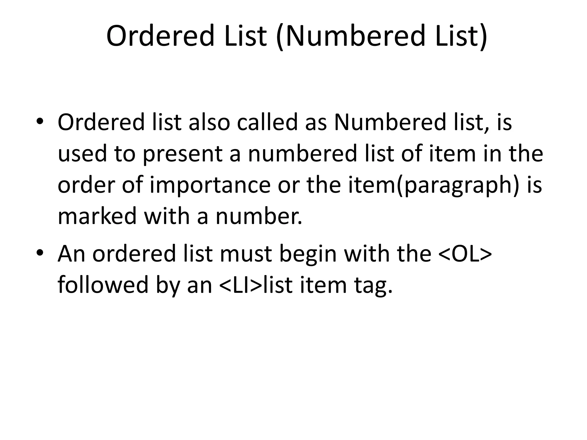 Ordered List (Numbered List)
• Ordered list also called as Numbered list, is
used to present a numbered list of item in the
order of importance or the item(paragraph) is
marked with a number.
• An ordered list must begin with the <OL>
followed by an <LI>list item tag.
 