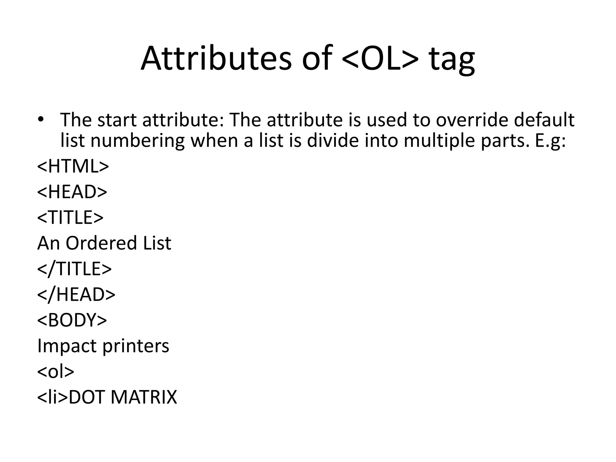 Attributes of <OL> tag
• The start attribute: The attribute is used to override default
list numbering when a list is divide into multiple parts. E.g:
<HTML>
<HEAD>
<TITLE>
An Ordered List
</TITLE>
</HEAD>
<BODY>
Impact printers
<ol>
<li>DOT MATRIX
 