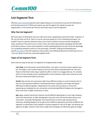 List Segment Test
Effective email marketing typically means segmenting your list, but how can you do this effectively to
test the best way to do it? While we've given you tips throughout this ebook on proper list
segmentation, in this section we'll discuss some basic ways to test list segments.

Why Test List Segment?

Not every piece of clothing fits every size. Not every meal is appealing to every kind of diet. In general, in
life, one size does not fit all. That's as true for consumer goods as it is for marketing techniques. You
wouldn't have an in-person salesman show a man's hat to a fashion-conscious female shopping for
shoes, would you? The same is true in email. In fact, the need to personalize and display the best offer
to the best customer is even more important in email marketing because you don't have the advantage
of a compelling salesperson and his or her personality. Therefore, finding and identifying your
specific list segment that will respond to various offers most effectively becomes the best way to turn a
"one-size" generic email into a precisely targeted email.

Types of List Segment Tests

Some common ways to test your list segments for targeted sends include:

       User State: As we discussed in great detail before, user state is a common way to segment your
       list. The longer a user has been lapsed or the time since they've abandoned the site, the more
       likely it is that they'll need a big or significant offer in order to re-engage with you. It's certainly
       worth it to test sending a more compelling offer to lost customers rather than continue to send
       the same maintenance offers to all users.

       Gender: Not only do men and women often have different product or content interest, but it's
       also true that sometimes different marketing techniques or graphics and images will appeal
       differently to different genders. Depending on the scope of your product or service line,
       separating your database by men and women and presenting different displays and messages to
       them may result in higher conversions or sales.

       Age: Again, product and service interests may be different depending on a user's age. However,
       even more importantly, an older demographic may want more information about privacy and
       instructions. A younger demographic may respond more to catchy copy and pop culture
       references. Breaking database out by age to test if different approaches will work to different list
       segments is a great idea of your website or business appeals to users of all ages. Just because you
       appeal to all ages, it doesn't mean that a single email campaign can effectively speak to all ages.



       1
 