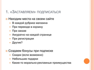 1. «Заставляем» подписатьсяНаходим места на своем сайтеВ каждой рубрике магазинаПри переходе в корзинуПри заказеАккуратно на каждой страницеПри регистрацииДругие?Создаем бонусы при подпискеСкидки (если возможно)Небольшие подаркиКакие-то морально-рекламные преимущества