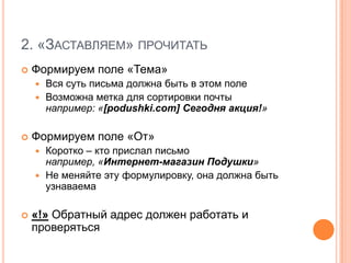 2. «Заставляем» прочитатьФормируем поле «Тема»Вся суть письма должна быть в этом полеВозможна метка для сортировки почты например: «[podushki.com] Сегодня акция!»Формируем поле «От»Коротко – кто прислал письмо например, «Интернет-магазин Подушки»Не меняйте эту формулировку, она должна быть узнаваема«!» Обратный адрес должен работать и проверяться